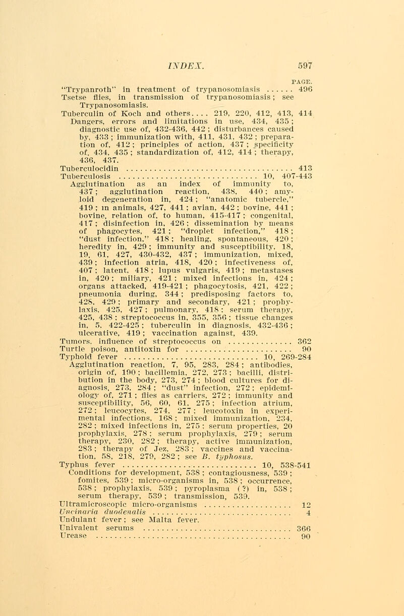 PAGE. Trypanroth in treatment of trypanosomiasis 496 Tsetse flies, in transmission of trypanosomiasis; see Trypanosomiasis. Tuberculin of Koch and others 219, 220, 412, 413, 414 Dangers, errors and limitations in use, 434, 435; diagnostic use of, 432-436, 442 ; disturbances caused by, 483 ; immunization with, 411, 431, 432 ; prepara- tion of, 412; principles of action, 437 ; specificity of. 434, 435 ; standardization of, 412, 414 ; therapy, 436, 437. Tuberculocidin 413 Tuberculosis 10, 407-443 Agglutination as an index of immunity to, 437; agglutination reaction, 438, 440; amy- loid degeneration in, 424; anatomic tubercle, 419 ; m animals, 427, 441 ; avian, 442 ; bovine, 441 ; bovine, relation of, to human. 415-417 ; congenital, 417; disinfection in, 426: dissemination by means of phagocytes, 421 ; droplet infection, 418; dust infection, 418; healing, spontaneous, 420; heredity in, 429; immunity and susceptibility, 18, 19. 61, 427, 430-432, 437; immunization, mixed, 439; infection atria, 418, 420; infectiveness of, 407 ; latent. 418 ; lupus vulgaris, 419 ; metastases in, 420; miliary, 421; mixed infections in, 424; organs attacked, 419-421 ; phagocytosis, 421, 422; pneumonia during, 344; predisposing factors to, 42S, 429; primary and secondary, 421 ; prophy- laxis. 425, 427; pulmonary, 418: serum therapy, 425, 438 : streptococcus in, 355, 356; tissue changes in, 5, 422-425; tuberculin in diagnosis, 432-436; ulcerative, 419; vaccination against, 439. Tumors, influence of streptococcus on 362 Turtle poison, antitoxin for 90 Typhoid fever 10, 269-284 Agglutination reaction, 7, 95. 283, 284; antibodies, origin of, 190 ; bacillemia, 272, 273 ; hacilli, distri- bution in the body, 273, 274 ; blood cultures for di- agnosis. 273. 284; dust infection, 272; epidemi- ology of, 271; flies as carriers, 272 ; immunity and susceptibility, 56, 60, 61, 275; infection atrium, 272; leucocytes, 274, 277; leucotoxin in experi- mental infections, 168; mixed immunization, 234, 282 ; mixed infections in, 275 ; serum properties, 20 prophylaxis, 278; serum prophylaxis, 279; serum therapy, 230, 282: therapy, active immunization, 283; therapy of Jez, 283; vaccines and vaccina- tion, 58, 218, 279, 282 ; see B. typhosus. Typhus fever 10, 538-541 Conditions for development, 538 ; contagiousness, 539 ; fomites, 539 ; micro-organisms in, 538 ; occurrence, 538; prophylaxis, 539; pyroplasma (?) in, 538; serum therapy. 539; transmission, 539. Ultramicroscopic micro-organisms 12 Uncinaria duodenalis 4 Undulant fever; see Malta fever. Univalent serums 366 Urease 90