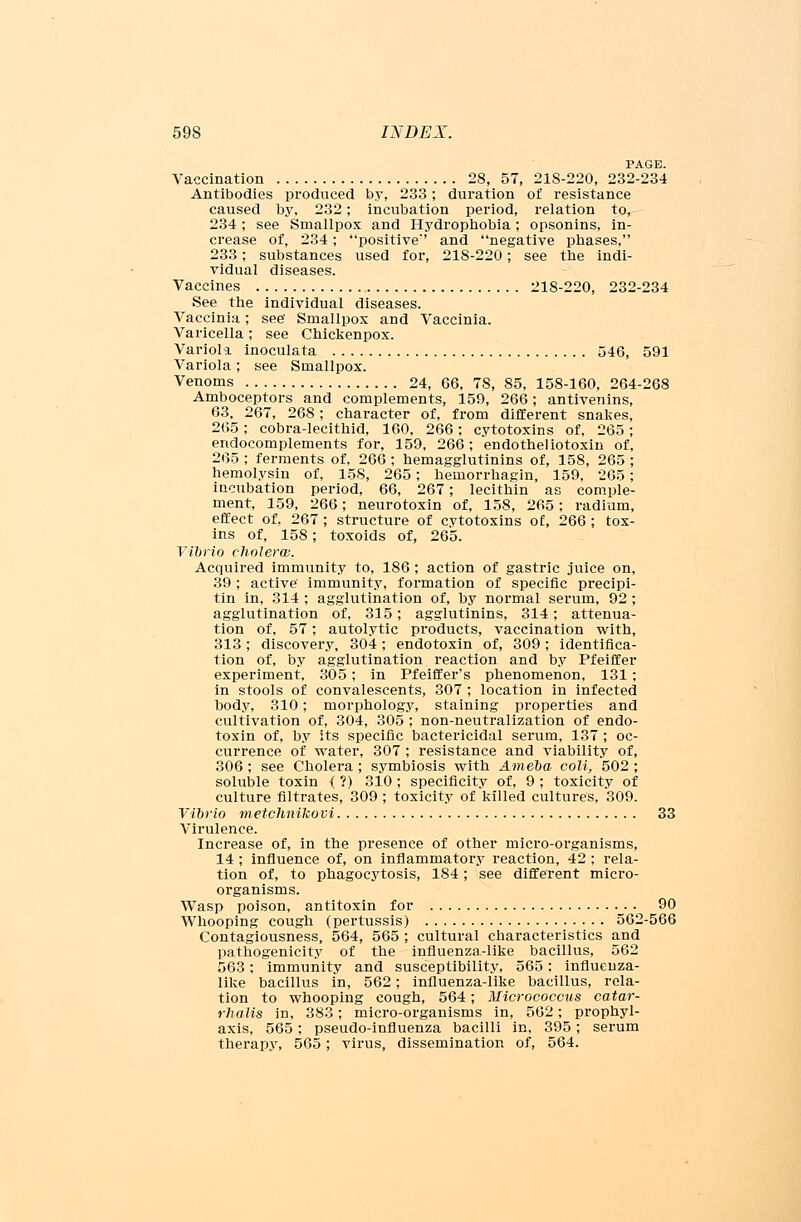 PAGE. Vaccination 28, 57, 21S-220, 232-234 Antibodies produced by, 233; duration of resistance caused by, 232; incubation period, relation to, 234 ; see Smallpox and Hydrophobia; opsonins, in- crease of, 234; positive' and negative phases, 233; substances used for, 218-220; see the indi- vidual diseases. Vaccines 218-220, 232-234 See the individual diseases. Vaccinia; see' Smallpox and Vaccinia. Varicella; see Chickenpox. Variola inoculata 546, 591 Variola; see Smallpox. Venoms 24, 66, 78, 85, 158-160, 264-268 Amboceptors and complements, 159, 266; antivenins, 63, 267, 268; character of, from different snakes, 265; cobra-lecithid, 160, 266; cytotoxins of, 265; endocomplements for, 159, 266; endotheliotoxin of, 265 ; ferments of, 266 ; hemagglutinins of, 158, 265 ; hemolysin of, 158, 265; hemorrhagin, 159, 265; incubation period, 66, 267; lecithin as comple- ment, 159, 266; neurotoxin of, 158, 265; radium, effect of, 267 ; structure of cytotoxins of, 266 ; tox- ins of, 158; toxoids of, 265. Vibrio cholera. Acquired immunity to, 186 ; action of gastric juice on, 39; active' immunity, formation of specific precipi- tin in, 314 ; agglutination of, by normal serum, 92 ; agglutination of, 315; agglutinins, 314; attenua- tion of, 57; autolytic products, vaccination with, 313 ; discovery, 304 ; endotoxin of, 309 ; identifica- tion of, by agglutination reaction and by Pfeiffer experiment, 305; in Pfeiffer's phenomenon, 131 ; in stools of convalescents, 307 ; location in infected body, 310; morphology, staining properties and cultivation of, 304, 305 ; non-neutralization of endo- toxin of, by its specific bactericidal serum, 137 ; oc- currence of water, 307 ; resistance and viability of, 306 ; see Cholera; symbiosis with Ameba coll, 502 ; soluble toxin { ?) 310 ; specificity of, 9 ; toxicity of culture filtrates, 309 ; toxicity of killed cultures, 309. Vibrio metchnikovi 33 Virulence. Increase of, in the presence of other micro-organisms, 14 ; influence of, on inflammatory reaction, 42 ; rela- tion of, to phagocytosis, 184; see different micro- organisms. AVasp poison, antitoxin for 90 Whooping cough (pertussis) 562-566 Contagiousness, 564, 565 ; cultural characteristics and pathogenicity of the influenza-like bacillus, 562 563; immunity and susceptibility, 565: influenza- like bacillus in, 562; influenza-like bacillus, rela- tion to whooping cough, 564; Micrococcus catar- rhalis in, 383; micro-organisms in, 562; prophyl- axis, 565; pseudo-influenza bacilli in, 395; serum therapy, 565; virus, dissemination of, 564.