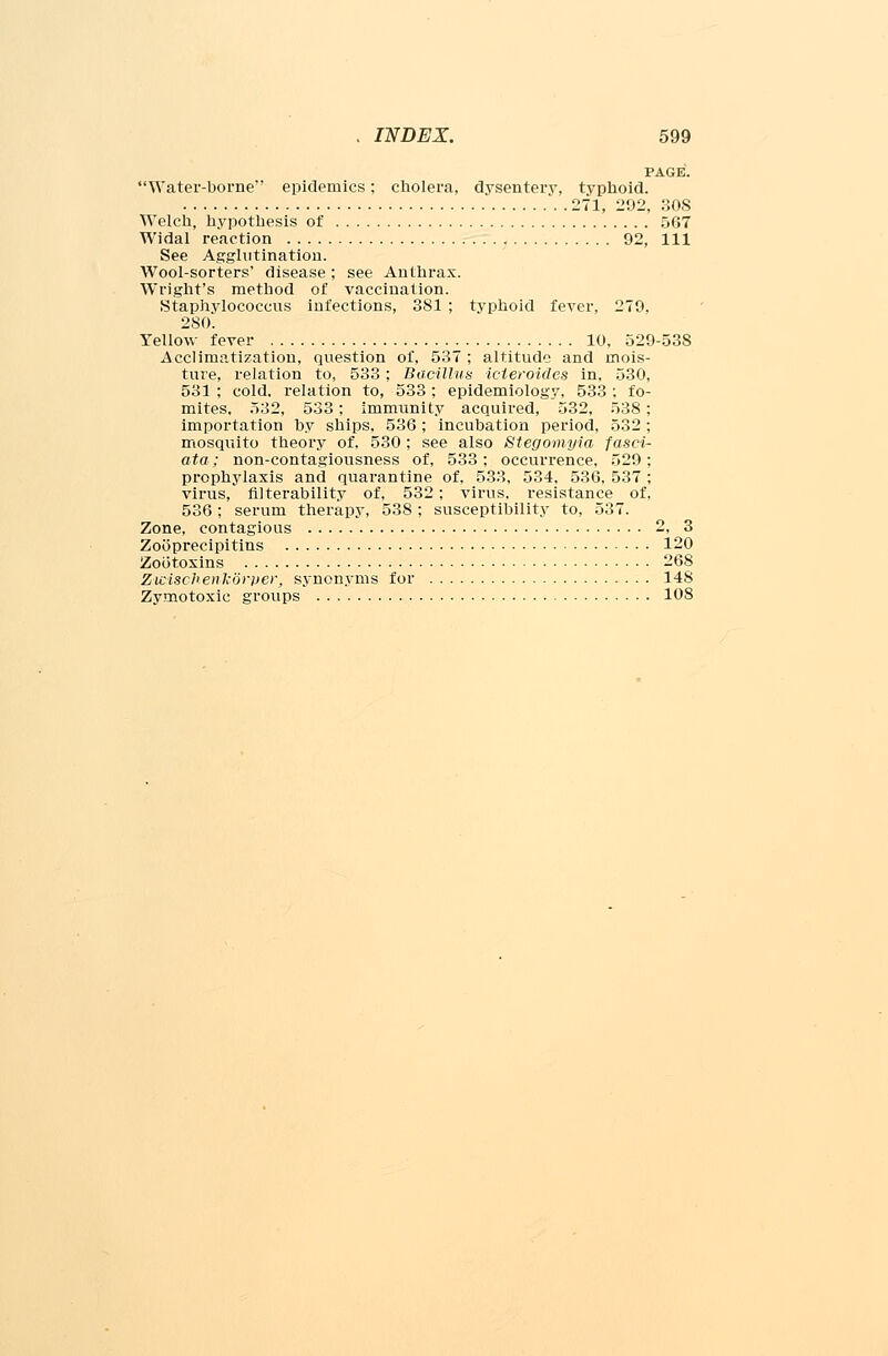 PAGE. Water-borne epidemics; cholera, dysentery, typhoid. . 271, 292, SOS Welch, hypothesis of 567 Widal reaction 92, 111 See Agglutination. Wool-sorters' disease; see Anthrax. Wright's method of vaccination. Staphylococcus infections, 381 ; typhoid fever, 279, 280. Yellow fever 10, 529-538 Acclimatization, question of, 537 ; altitude and mois- ture, relation to, 533; Bacillus icieroides in, 530, 531 ; cold, relation to, 533 ; epidemiology, 533 : fo- mites, 532, 533; immunity acquired, 532, 538; importation by ships, 536; incubation period, 532 ; mosquito theory of, 530 ; see also Stegomyia fasci- ata; non-contagiousness of, 533; occurrence, 529; prophylaxis and quarantine of, 533, 534. 536, 537 ; virus, filterability of, 532; virus, resistance of, 536; serum therapy, 538 ; susceptibility to, 537. Zone, contagious 2, 3 Zooprecipitins 120 Zootoxins 268 ZwiscJienkoryer, synonyms for 148 Zymotoxic groups 108