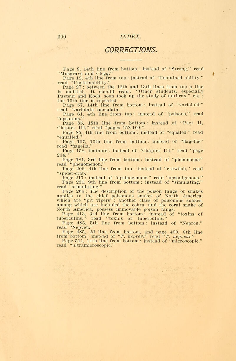 CORRECTIONS, Page 8, 14th line from bottom : instead of Strong, read Musgrave and Clegg. Page 12, 4th line from top: instead of Unstained ability, read Unstainability. Page 27 : between the 12th and 13th lines from top a line is omitted. It should read: Other students, especially Pasteur and.Koch, soon took up the study of anthrax, etc. ; the 13th line is repeated. Page 57, 14th line from bottom: instead of varioloid, read variolata inoculata. Page 61, 4th line from top: instead of poisons, read opsonins. Page 85, 18th line from bottom: instead of Part II, Chapter III, read pages 158-160. Page 85, 4th line from bottom : instead of equaled, read equalled. Page 107, 13th line from bottom: instead of flagellar read flagella. Page 158, footnote : instead of Chapter III, read page 264. Page 181, 3rd line from bottom : instead of phenomena read phenomenon. Page 206, 4th line from top : instead of crawfish, read spider-crab. Page 217 : instead of opsinogenous, read opsonigenous. Page 231, 9th line' from bottom : instead of simulating. read stimulating. Page 264 : The description of the poison fangs of snakes applies to the chief poisonous snakes of North America, which are pit vipers ; another class of poisonous snakes, among which are included the cobra, and the coral snake' of North America, possess immovable poison fangs. Page 413, 3rd line from bottom: instead of toxins of tuberculins, read toxins or tuberculins. Page 485, 5th line from bottom: instead of Nepreu, read Nepveu. Page 485, 2d line from bottom, and page 490, 8th line from bottom : instead of 7'. neprevi read T. nepveui. Page 513. 14th line from bottom : instead of microscopic, read ultramicroscopic.