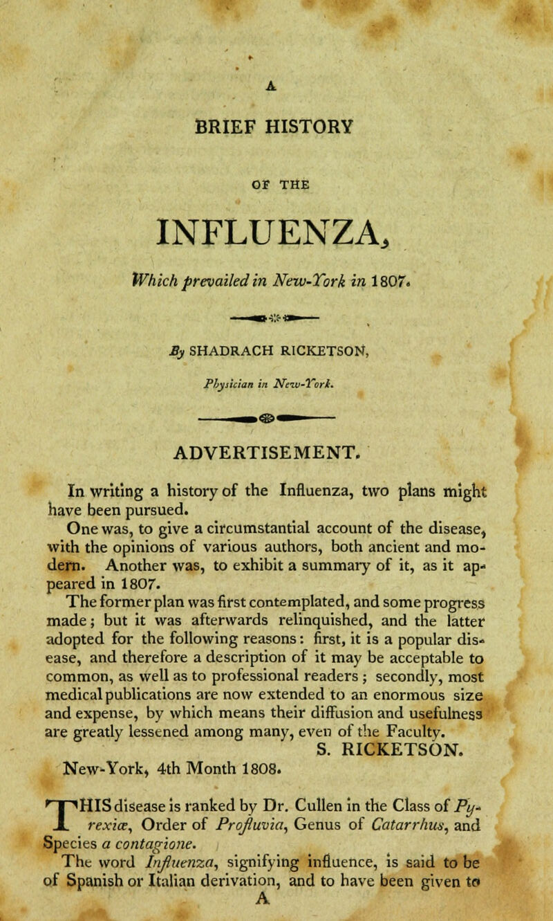 A BRIEF HISTORY OF THE INFLUENZA, Which prevailed in New-York in 1807. JBy SHADRACH RICKETSON, Physician in Nsiv-Yori. ADVERTISEMENT. In writing a history of the Influenza, two plans might have been pursued. One was, to give a circumstantial account of the disease, with the opinions of various authors, both ancient and mo- dern. Another was, to exhibit a summary of it, as it ap- peared in 1807. The former plan was first contemplated, and some progress made; but it was afterwards relinquished, and the latter adopted for the following reasons: first, it is a popular dis- ease, and therefore a description of it may be acceptable to common, as well as to professional readers ; secondly, most medical publications are now extended to an enormous size and expense, by which means their diffusion and usefulness are greatly lessened among many, even of the Faculty. S. RICKETSON. New-York, 4th Month 1808. THIS disease is ranked by Dr. Cullen in the Class of Py- rexia, Order of Projtuvia, Genus of Catarrhw, and Species a contagione. The word Influenza, signifying influence, is said to be of Spanish or Italian derivation, and to have been given to A