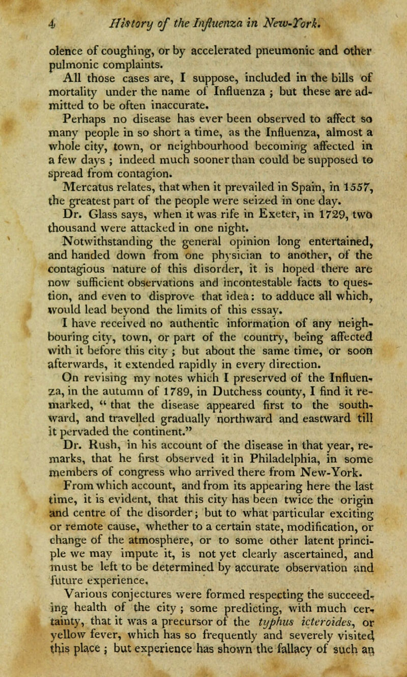 olence of coughing, or by accelerated pneumonic and other pulmonic complaints. All those cases are, I suppose, included in the bills of mortality under the name of Influenza ; but these are ad- mitted to be often inaccurate. Perhaps no disease has ever been observed to affect so many people in so short a time, as the Influenza, almost a whole city, town, or neighbourhood becoming affected in. a few days ; indeed much sooner than could be supposed to spread from contagion. Mercatus relates, that when it prevailed in Spain, in 1557, the greatest part of the people were seized in one day. Dr. Glass says, when it was rife in Exeter, in 1729, two thousand were attacked in one night. Notwithstanding the general opinion long entertained, and handed down from one physician to another, of the contagious nature of this disorder, it is hoped there are now sufficient observations and incontestable facts to ques- tion, and even to disprove that idea: to adduce all which, would lead beyond the limits of this essay. I have received no authentic information of any neigh- bouring city, town, or part of the country, being affected with it before this city ; but about the same time, or soon afterwards, it extended rapidly in every direction. On revising my notes which I preserved of the Influen- za, in the autumn of 1789, in Dutchess county, I find it re- marked,  that the disease appeared first to the south- ward, and travelled gradually northward and eastward till it pervaded the continent. Dr. Rush, in his account of the disease in that year, re- marks, that he first observed it in Philadelphia, in some members of congress who arrived there from New-York. From which account, and from its appearing here the last time, it is evident, that this city has been twice the origin and centre of the disorder; but to what particular exciting or remote cause, whether to a certain state, modification, or change of the atmosphere, or to some other latent princi- ple we may impute it, is not yet clearly ascertained, and must be left to be determined by accurate observation and future experience. Various conjectures were formed respecting the succeed- ing health of the city ; some predicting, with much cer-i tainty, that it was a precursor of the typhus icteroides, or yellow fever, which has so frequently and severely visited this place ; but experience has shown the fallacy of such an,