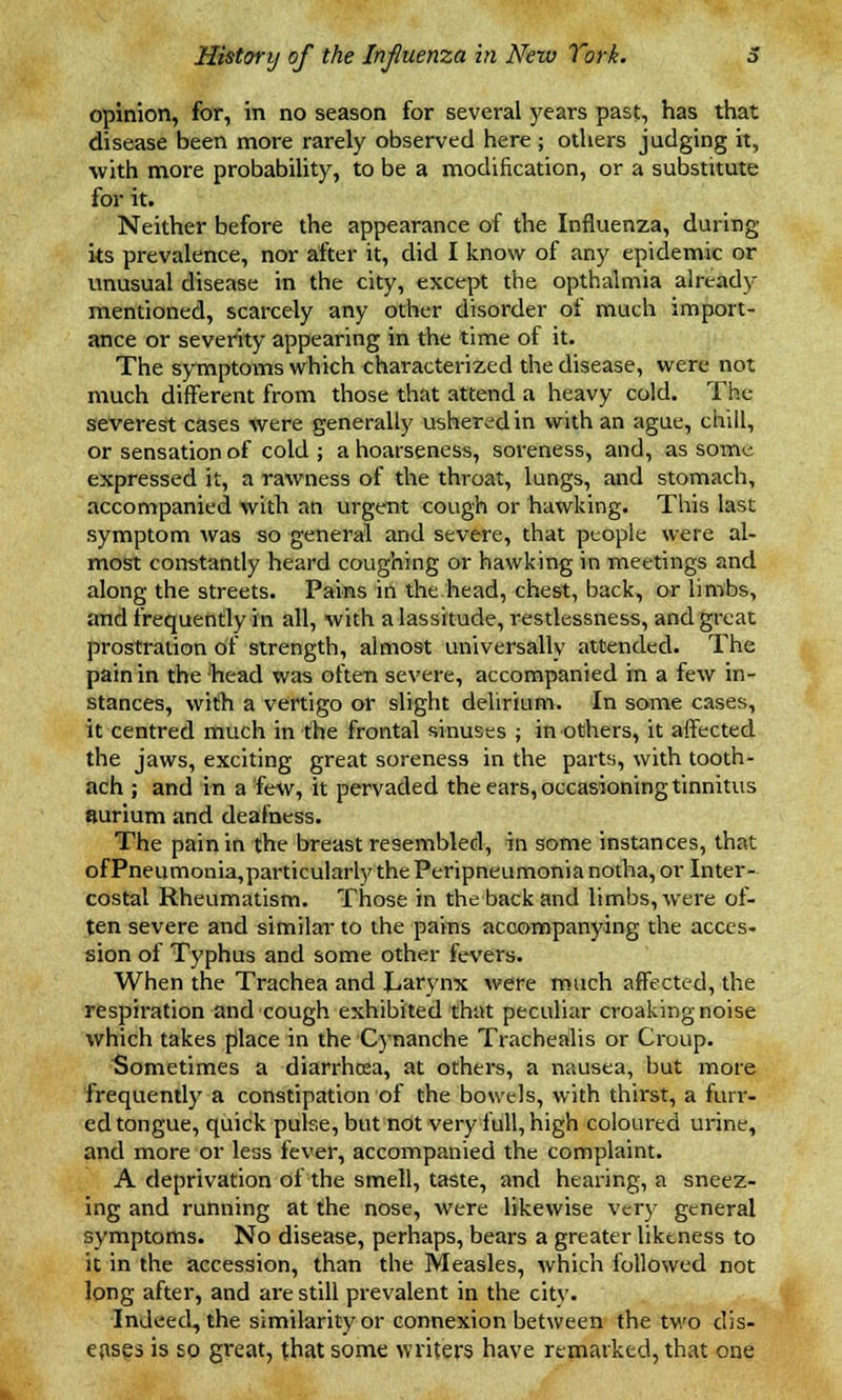 opinion, for, in no season for several years past, has that disease been more rarely observed here; others judging it, with more probability, to be a modification, or a substitute for it. Neither before the appearance of the Influenza, during its prevalence, nor after it, did I know of any epidemic or unusual disease in the city, except the opthaimia already- mentioned, scarcely any other disorder of much import- ance or severity appearing in the time of it. The symptoms which characterized the disease, were not much different from those that attend a heavy cold. The severest cases were generally ushered in with an ague, chill, or sensation of cold ; a hoarseness, soreness, and, as some expressed it, a rawness of the throat, lungs, and stomach, accompanied with an urgent cough or hawking. This last symptom was so general and severe, that people were al- most constantly heard coughing or hawking in meetings and along the streets. Pains in the head, chest, back, or limbs, and frequently in all, with a lassitude, restlessness, and great prostration of strength, almost universally attended. The pain in the head was often severe, accompanied hi a few in- stances, with a vertigo or slight delirium. In some cases, it centred much in the frontal sinuses ; in others, it affected the jaws, exciting great soreness in the parts, with tooth- ach ; and in a few, it pervaded the ears, occasioning tinnitus surium and deafness. The pain in the breast resembled, in some instances, that of Pneumonia,particularly the Peripneumonia notha, or Inter- costal Rheumatism. Those in the back and limbs, were of- ten severe and similar to the pains accompanying the acces- sion of Typhus and some other fevers. When the Trachea and Larynx were much affected, the respiration and cough exhibited that peculiar croaking noise which takes place in the Cynanche Trachealis or Croup. Sometimes a diarrhcea, at others, a nausea, but more frequently a constipation of the bowels, with thirst, a furr- ed tongue, quick pulse, but not very full, high coloured urine, and more or less fever, accompanied the complaint. A deprivation of the smell, taste, and hearing, a sneez- ing and running at the nose, were likewise very general symptoms. No disease, perhaps, bears a greater likeness to it in the accession, than the Measles, which followed not long after, and are still prevalent in the citv. Indeed, the similarity or connexion between the two dis- eases is so great, that some writers have remarked, that one