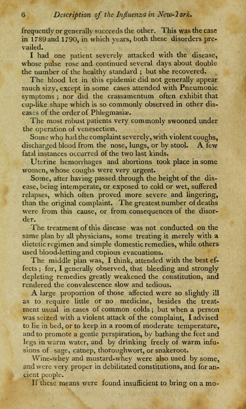 frequently or generally succeeds the other. This was the case in 1789 and 1790, in which years, both these disorders pre- vailed. I had one patient severely attacked with the disease, whose pulse rose and continued several days about double the number of the healthy standard ; but she recovered. The blood let in this epidemic did not generally appear much sizy, except in some cases attended with Pneumonic symptoms ; nor did the crassamentum often exhibit that cup-like shape which is so commonly observed in other dis- eases of the order of Phlegmasia. The most robust patients very commonly swooned under the operation of venesection. Some who had the complaint severely, with violent coughs, discharged blood from the nose, lungs, or by stool. A few fatal instances occurred of the two last kinds. Uterine hemorrhages and abortions took place in some women, whose coughs were very urgent. Some, after having passed through the height of the dis- ease, being intemperate, or exposed to cold or wet, suffered relapses, which often proved more severe and lingering, than the original complaint. The greatest number of deaths were from this cause, or from consequences of the disor- der. The treatment of this disease was not conducted on the same plan by all physicians, some treating it merely with a dietetic regimen and simple domestic remedies, while others used blood-letting and copious evacuations. The middle plan was, I think, attended with the best ef- fects ; for, I generally observed, that bleeding and strongly depleting remedies greatly weakened the constitution, and rendered the convalescence slow and tedious. A large proportion of those affected were so slightly ill as to require little or no medicine, besides the treat- ment usual in cases of common colds ; but when a person was seized with a violent attack of the complaint, I advised to lie in bed, or to keep in a room of moderate temperature, and to promote a gentle perspiration, by bathing the feet and legs in warm water, and by drinking freely of warm infu- sions of sage, catnep, thoroughwort, or snakeroot. Wine-whey and mustard-whey were also used by some, and were very proper in debilitated constitutions, and for an- cient people. If these means were found insufficient to bring on a mo-