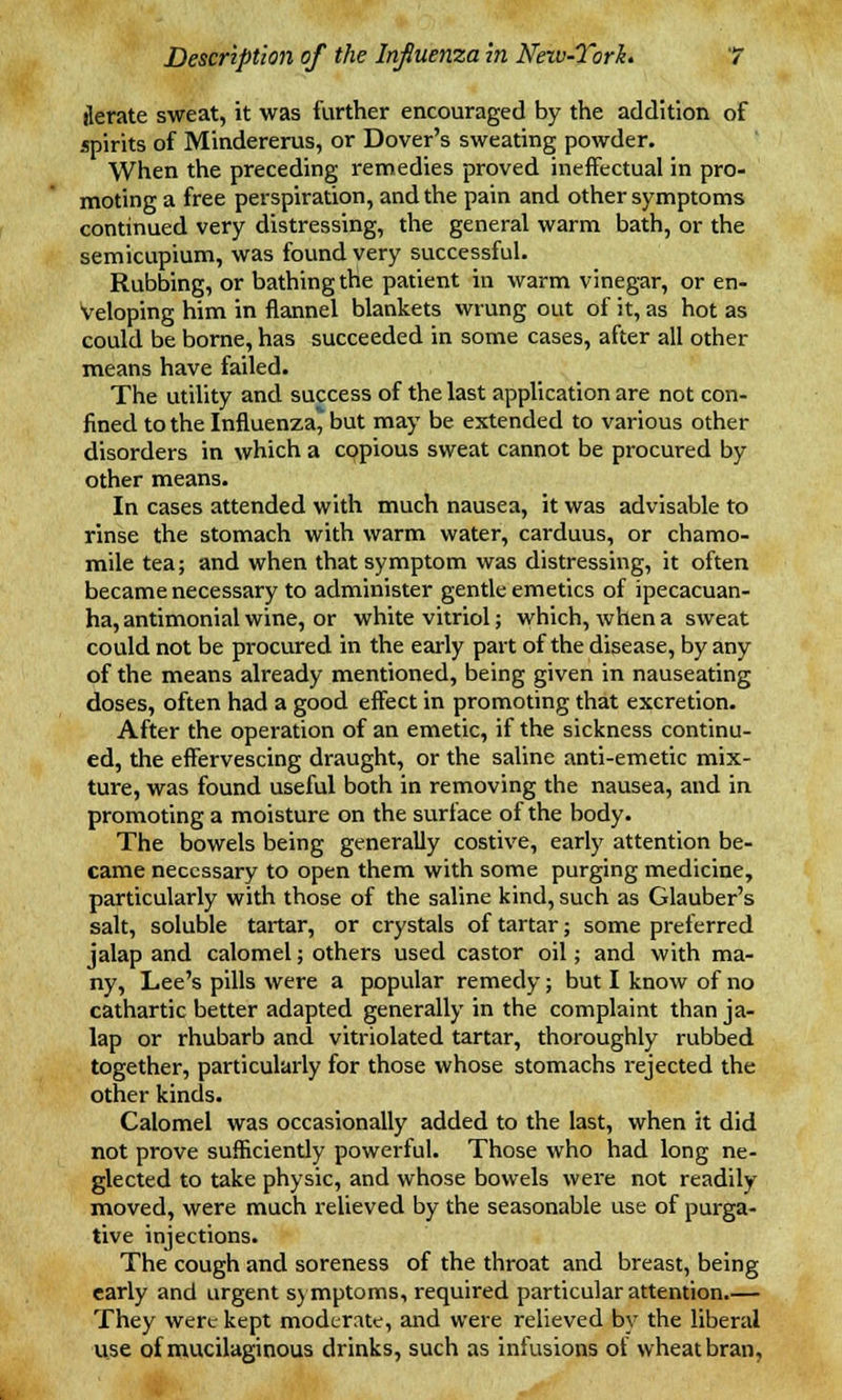 iterate sweat, it was further encouraged by the addition of spirits of Mindererus, or Dover's sweating powder. When the preceding remedies proved ineffectual in pro- moting a free perspiration, and the pain and other symptoms continued very distressing, the general warm bath, or the semicupium, was found very successful. Rubbing, or bathing the patient in warm vinegar, or en- veloping him in flannel blankets wrung out of it, as hot as could be borne, has succeeded in some cases, after all other means have failed. The utility and success of the last application are not con- fined to the Influenza' but may be extended to various other disorders in which a copious sweat cannot be procured by other means. In cases attended with much nausea, it was advisable to rinse the stomach with warm water, carduus, or chamo- mile tea; and when that symptom was distressing, it often became necessary to administer gentle emetics of ipecacuan- ha, antimonial wine, or white vitriol; which, when a sweat could not be procured in the early part of the disease, by any of the means already mentioned, being given in nauseating doses, often had a good effect in promoting that excretion. After the operation of an emetic, if the sickness continu- ed, the effervescing draught, or the saline anti-emetic mix- ture, was found useful both in removing the nausea, and in promoting a moisture on the surface of the body. The bowels being generally costive, early attention be- came necessary to open them with some purging medicine, particularly with those of the saline kind, such as Glauber's salt, soluble tartar, or crystals of tartar; some preferred jalap and calomel; others used castor oil; and with ma- ny, Lee's pills were a popular remedy; but I know of no cathartic better adapted generally in the complaint than ja- lap or rhubarb and vitriolated tartar, thoroughly rubbed together, particularly for those whose stomachs rejected the other kinds. Calomel was occasionally added to the last, when it did not prove sufficiently powerful. Those who had long ne- glected to take physic, and whose bowels were not readily moved, were much relieved by the seasonable use of purga- tive injections. The cough and soreness of the throat and breast, being early and urgent symptoms, required particular attention.— They were kept moderate, and were relieved by the liberal use of mucilaginous drinks, such as infusions of wheat bran.