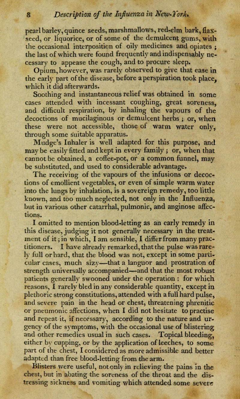 pearl barley, quince seeds, marshmallows, red-elm bark, flax- seed, or liquorice, or of some of the demulcent gums, with the occasional interposition of oily medicines and opiates ; the last of which were found frequently and indispensably ne- cessary to appease the cough, and to procure sleep. Opium, however, was rarely observed to give that ease in the early part of the disease, before a perspiration took place, which it did afterwards. Soothing and instantaneous relief was obtained in some cases attended with incessant coughing, great soreness, and difficult respiration, by inhaling the vapours of the decoctions of mucilaginous or demulcent herbs ; or, when these were not accessible, those of warm water only, through some suitable apparatus. Mudge's Inhaler is well adapted for this purpose, and maybe easily fitted and kept in every family ; or, when that cannot be obtained, a coffee-pot, or a common funnel, may be substituted, and used to considerable advantage. The receiving of the vapours of the infusions or decoc- tions of emollient vegetables, or even of simple warm water into the lungs by inhalation, is a sovereign remedy, too little known, and too much neglected, not only in the Influenza, but in various other catarrhal, pulmonic, and anginose affec- tions. I omitted to mention blood-letting as an early remedy in this disease, judging it not generally necessary in the treat- ment of it; in which, I am sensible, I differ from many prac- titioners. I have already remarked, that the pulse was rare- ly full or hard, that the blood was not, except in some parti- cular cases, much sizy—that a languor and prostration of strength universally accompanied—and that the most robust patients generally swooned under the operation : for which reasons, I rarely bled in any considerable quantity, except in plethoric strong constitutions, attended with a full hard pulse, and severe pain in the head or chest, threatening phrenitic or pneumonic affections, when I did not hesitate to practise and repeat it, if necessary, according to the nature and ur- gency of the symptoms, with the occasional use of blistering and other remedies usual in such cases. Topical bleeding, either by cupping, or by the application of leeches, to some part of the chest, I considered as more admissible and better adapted than free blood-letting from the arm. Blisters were useful, not only in relieving the pains in the chest, but in abating the soreness of the throat and the dis- tressing sickness and vomiting which attended some severe