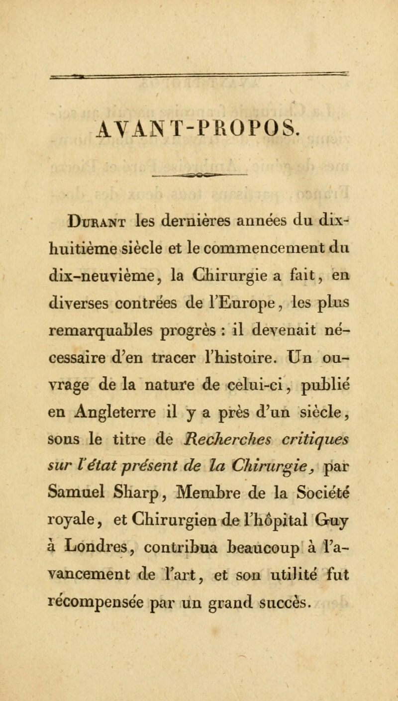 AVANT-PROPOS. Durant les dernières années du dix- huitième siècle et le commencement du dix-neuvième, la Chirurgie a fait, en diverses contrées de l'Europe, les plus remarquables progrès : il devenait né- cessaire d'en tracer l'histoire. Un ou- vrage de la nature de celui-ci, publié en Angleterre il y a près d'un siècle, sous le titre de Recherches critiques sur l'état présent de la Chirurgie > par Samuel Sharp, Membre de la Société royale, et Chirurgien de l'hôpital Guy à Londres, contribua beaucoup à l'a- vancement de Fart, et son utiïité fut récompensée par un grand succès.