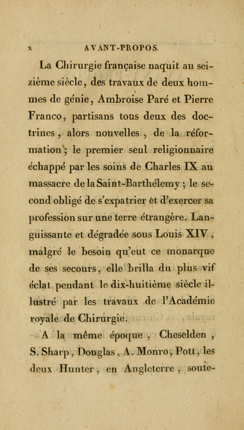 La Chirurgie française naquit au sei- zième siècle, des travaux de deux hom- mes de génie, Ambroise Paré et Pierre Franco, partisans tous deux des doc- trines , alors nouvelles , de la réfor- mation; le premier seul retigionnaire échappé par les soins de Charles IX au massacre de la Saint-Barthélémy •, le se- cond obligé de s'expatrier et d'exercer sa profession sur une terre étrangère. Lan- guissante et dégradée sous Louis XIV , malgré le besoin qu'eut ce monarque de ses secours, elle brilla du plus vif éclat pendant le dix-huitième siècle il- lustré par les travaux de l'Académie royale de Chirurgie. A la même époque , Cheselden , S. Sharp, Douglas, A. Monro, Pott, les deux Huntcr, en Angleterre , soute-