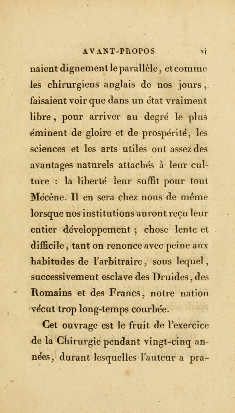 naient dignement le parallèle, et comme les chirurgiens anglais de nos jours,. faisaient voir que dans un état vraiment libre, pour arriver au degré le plus éminent de gloire et de prospérité, les sciences et les arts utiles ont assez des avantages naturels attachés à leur cul- ture : la liberté leur suffit pour tout Mécène. Il en sera chez nous de même lorsque nos institutions auront reçu leur entier développement • chose lente et difficile, tant on renonce avec peine aux habitudes de l'arbitraire, sous lequel, successivement esclave des Druides, des Romains et des Francs, notre nation vécut trop long-temps courbée. Cet ouvrage est le fruit de l'exercice de la Chirurgie pendant vingt-cinq an- nées, durant lesquelles l'auteur a pra-