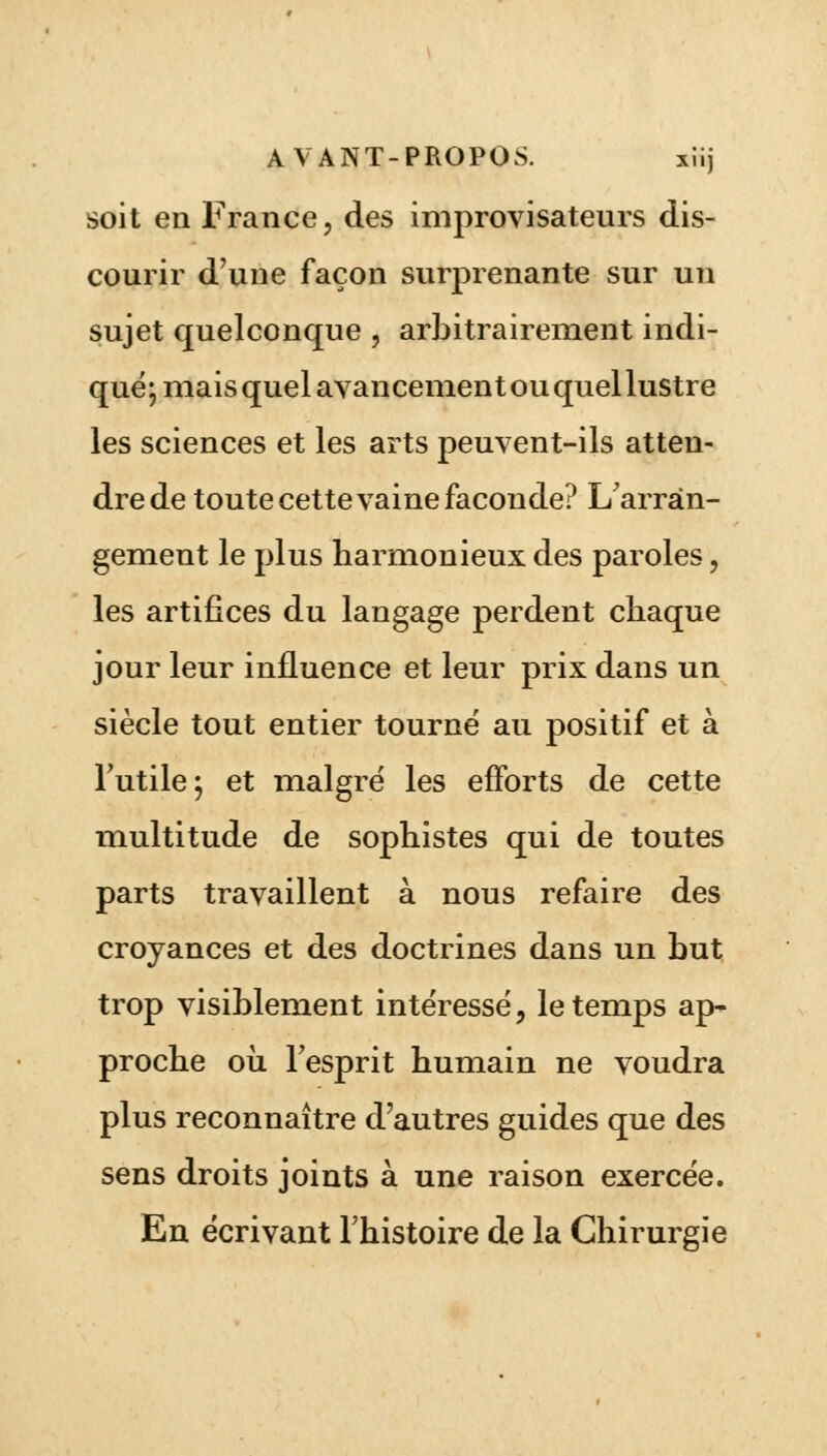 soit en France, des improvisateurs dis- courir d'une façon surprenante sur un sujet quelconque , arbitrairement indi- qué; mais quel avancement ou quel lustre les sciences et les arts peuvent-ils atten- dre de toute cette vaine faconde? L'arran- gement le plus harmonieux des paroles, les artifices du langage perdent chaque jour leur influence et leur prix dans un siècle tout entier tourné au positif et à l'utile; et malgré les efforts de cette multitude de sophistes qui de toutes parts travaillent à nous refaire des croyances et des doctrines dans un but trop visiblement intéressé, le temps ap- proche où l'esprit humain ne voudra plus reconnaître d'autres guides que des sens droits joints à une raison exercée. En écrivant l'histoire de la Chirurgie