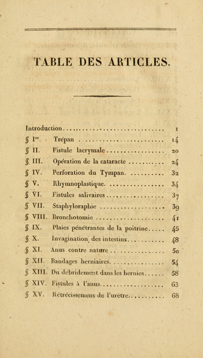 TABLE DES ARTICLES. Introduction t § Ier, Trépan . . , 14 § II. Fistule lacrymale 20 § III. Ope'ration de la cataracte 24 § IV. Perforation du Tympan 3a § V. Rhymnoplastique 34 5 VI. Fistules salivaires 37 5 VII. Staphyloraphie 3g § VIII. Bronchotomie 4 î 5 IX. Plaies péne'trantes de la poitrine 45 § X. Invagination des intestins 48 § XI. Anus contre nature 5o § XII. Bandages herniaires 54 § XIII. Du debridement dans les hernies 58 § XIV. Fistules à l'anus 63