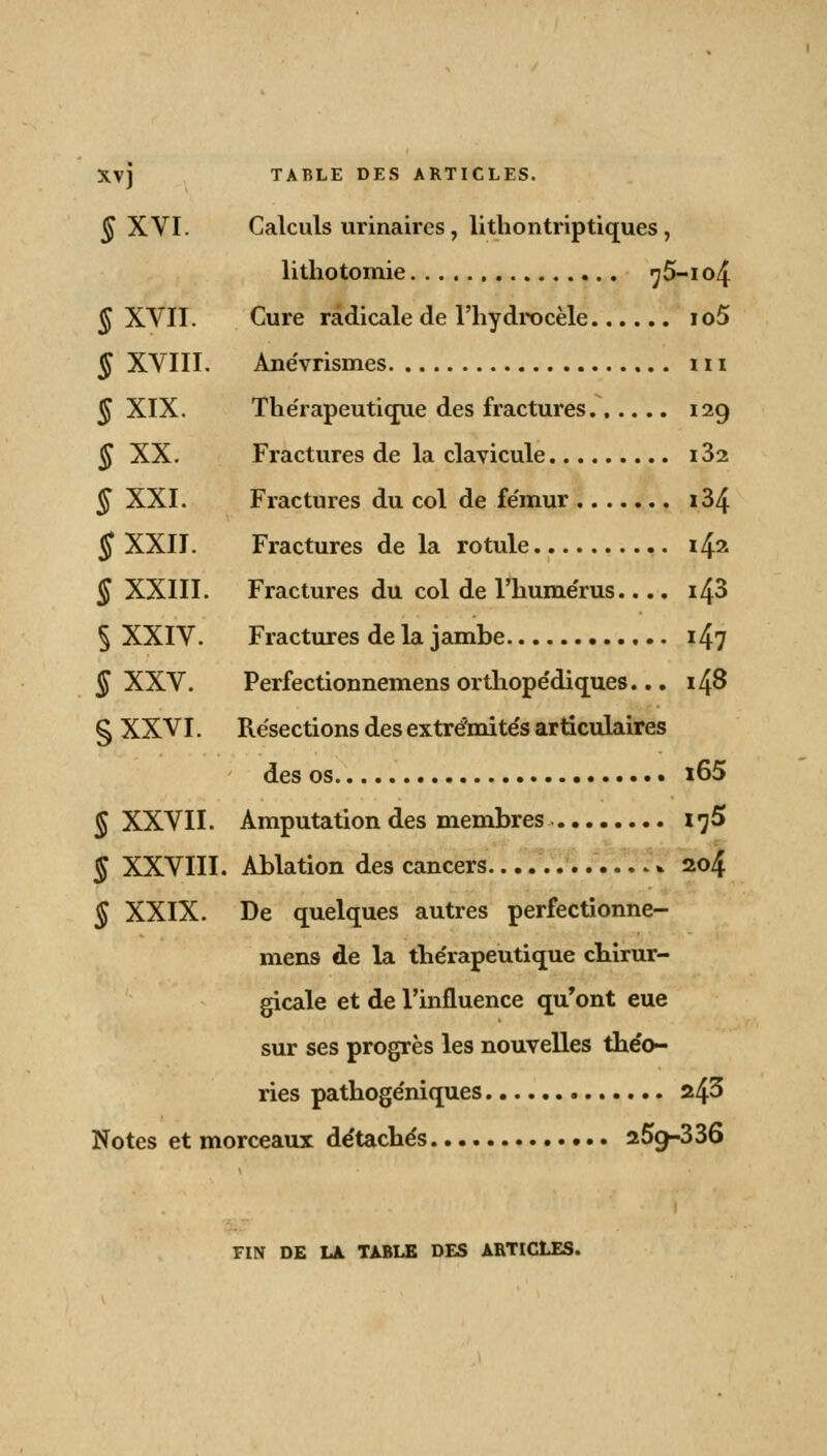 § XVI. Calculs urinaircs, lithontriptiques, lithotomie , ^5-io4 § XVII. Cure radicale de l'hydrocèle io5 § XVIII. Ane'vrismes m § XIX. Thérapeutique des fractures 129 § XX. Fractures de la clavicule i32 § XXI. Fractures du col de fémur i34 § XXII. Fractures de la rotule i& § XXIII. Fractures du col de l'humérus.... i43 § XXIV. Fractures de la jambe i47 § XXV. Perfectionnemens orthopédiques... 148 § XXVI. Résections des extrémités articulaires des os i65 § XXVII. Amputation des membres l'jS § XXVIII. Ablation des cancers » 204 § XXIX. De quelques autres perfectionne- mens de la thérapeutique chirur- gicale et de l'influence qu'ont eue sur ses progrès les nouvelles théo- ries pathogéniques 243 Notes et morceaux détachés 25g-336 FIN DE LA TABLE DES ARTICLES.