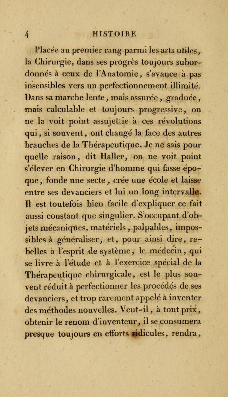 Placée an premier rang parmi les arts utiles, la Chirurgie, dans ses progrès toujours subor- donnés à ceux de l'Anatomie, s'avance à pas insensibles vers un perfectionnement illimité. Dans sa marche lente, mais assurée, graduée, mais calculable et toujours progressive, on ne la voit point assujettie à ces révolutions qui, si souvent, ont changé la face des autres branches de la Thérapeutique. Je ne sais pour quelle raison, dit Haller, on ne voit point s'élever en Chirurgie d'homme qui fasse épo- que , fonde une secte } crée une école et laisse entre ses devanciers et lui un long intervalle. 11 est toutefois bien facile d'expliquer ce fait aussi constant que singulier. S'occupant d'ob- jets mécaniques, matériels, palpables, impos- sibles à généraliser, et, pour ainsi dire, re- belles à l'esprit de système, le médecin, qui se livre à l'étude et à l'exercice spécial de la Thérapeutique chirurgicale, est le plus sou- vent réduit à perfectionner les procédés de ses devanciers, et trop rarement appelé à inventer des méthodes nouvelles. Veut-il, à tout prix, obtenir le renom d'inventeur, il se consumera presque toujours en efforts ridicules, rendra,