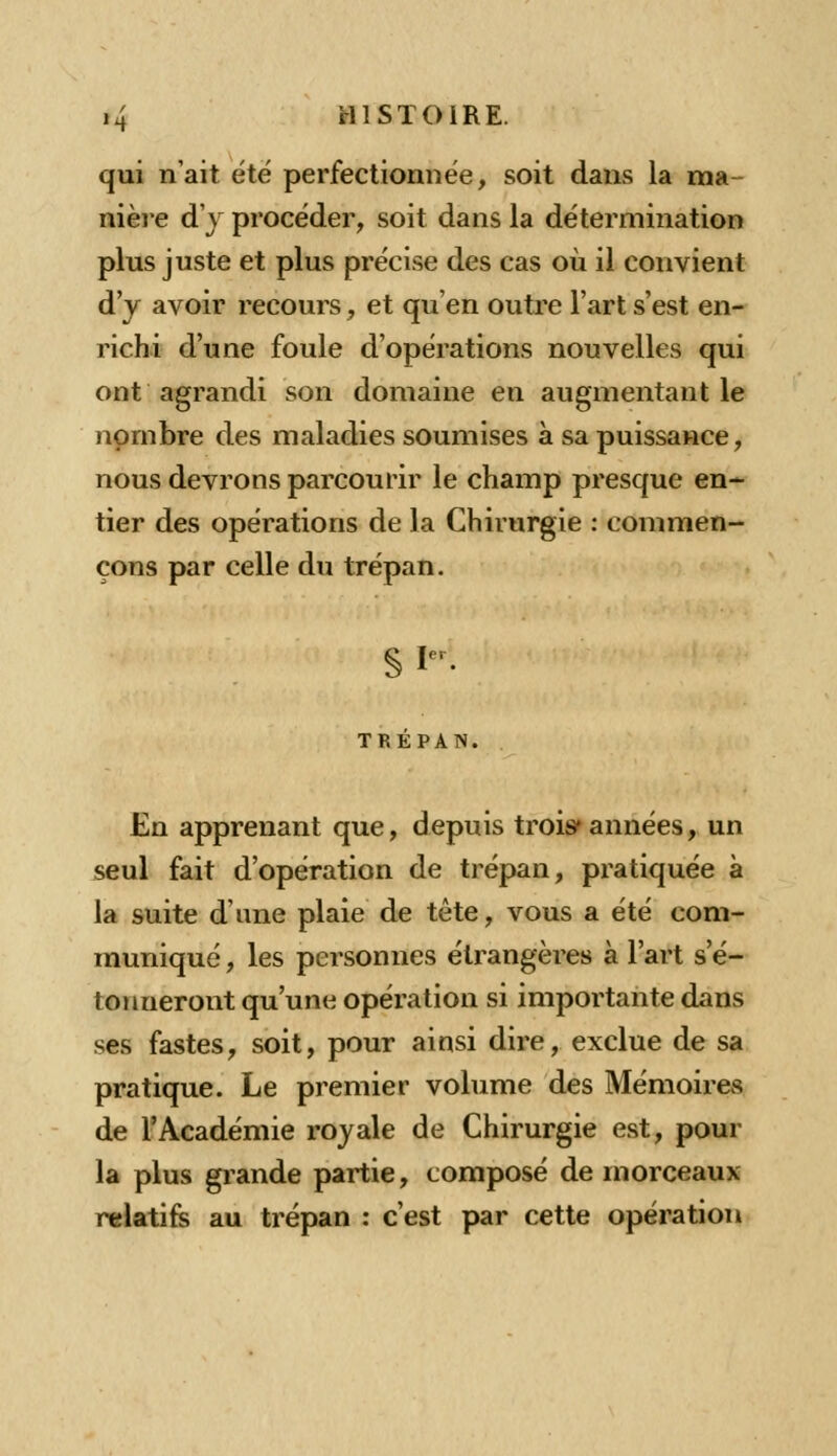 qui n'ait été perfectionnée, soit dans la ma- nière d'y procéder, soit dans la détermination plus juste et plus précise des cas où il convient d'y avoir recours, et qu'en outre l'art s'est en- richi d'une foule d'opérations nouvelles qui ont agrandi son domaine en augmentant le nombre des maladies soumises à sa puissance, nous devrons parcourir le champ presque en- tier des opérations de la Chirurgie : commen- çons par celle du trépan. §P TREPAN. En apprenant que, depuis trois* années, un seul fait d'opération de trépan, px-atiquée à la suite d'une plaie de tête, vous a été com- muniqué , les personnes étrangères à l'art s'é- tonneront qu'une opération si importante dans ses fastes, soit, pour ainsi dire, exclue de sa pratique. Le premier volume des Mémoires de l'Académie royale de Chirurgie est, pour la plus grande partie, composé de morceaux relatifs au trépan : c'est par cette opération