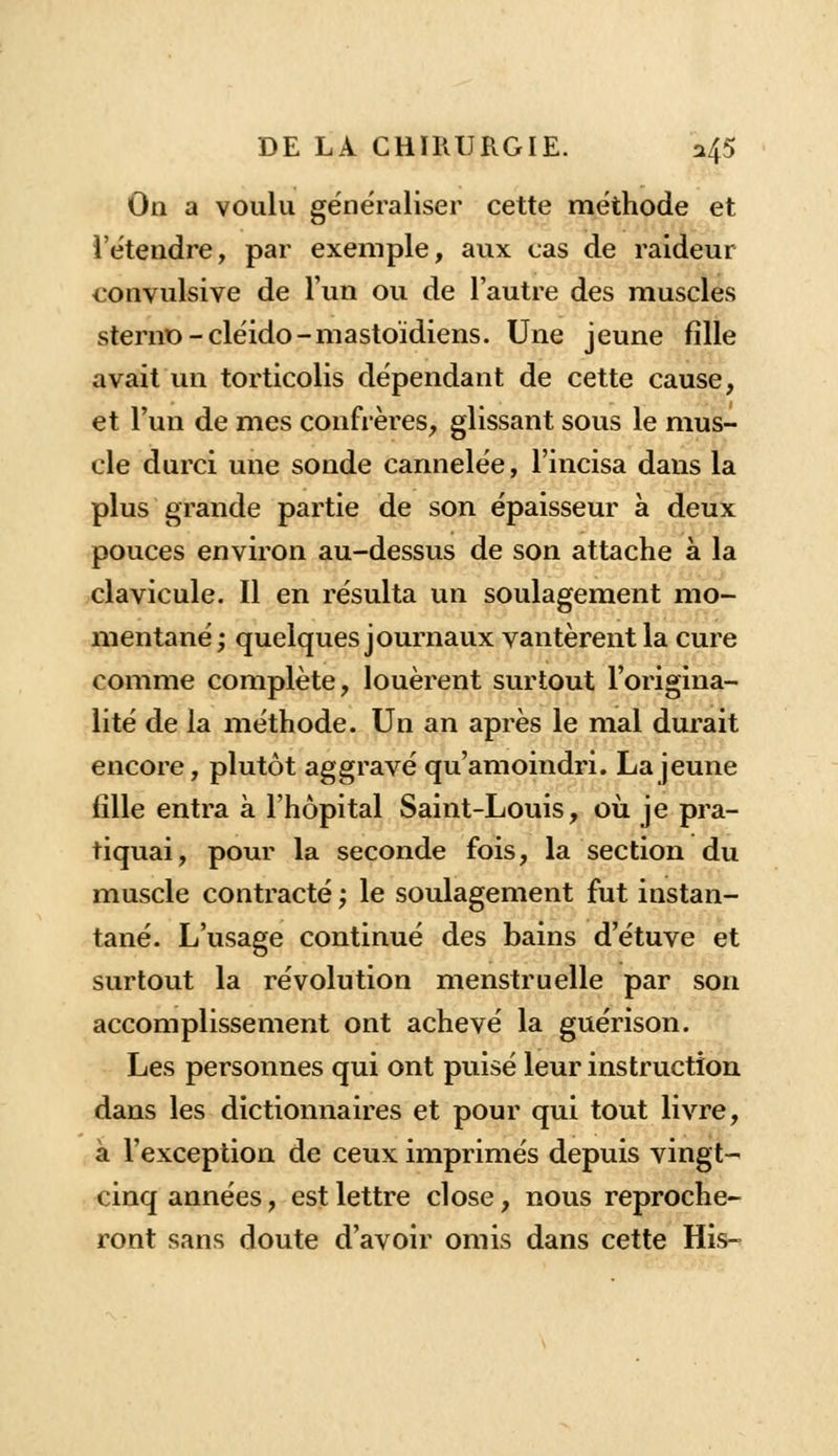 On a voulu généraliser cette méthode et l'étendre, par exemple, aux cas de raideur convulsive de l'un ou de l'autre des muscles sterno-cléido-mastoïdiens. Une jeune fille avait un torticolis dépendant de cette cause, et l'un de mes confrères, glissant sous le mus- cle durci une sonde cannelée, l'incisa dans la plus grande partie de son épaisseur à deux pouces environ au-dessus de son attache à la clavicule. Il en résulta un soulagement mo- mentané; quelques journaux vantèrent la cure comme complète, louèrent surtout l'origina- lité de la méthode. Un an après le mal durait encore, plutôt aggravé qu'amoindri. La jeune fille entra à l'hôpital Saint-Louis, où je pra- tiquai, pour la seconde fois, la section du muscle contracté ; le soulagement fut instan- tané. L'usage continué des bains d'étuve et surtout la révolution menstruelle par son accomplissement ont achevé la guérison. Les personnes qui ont puisé leur instruction dans les dictionnaires et pour qui tout livre, à l'exception de ceux imprimés depuis vingt- cinq années, est lettre close, nous reproche- ront sans doute d'avoir omis dans cette His-