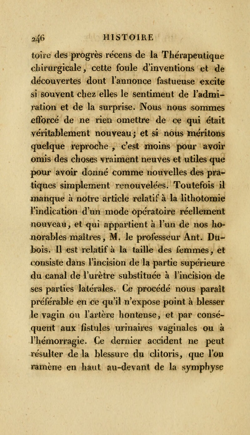 toire des progrès récens de la Thérapeutique chirurgicale, cette foule d'inventions et de découvertes dont l'annonce fastueuse excite si souvent chez elles le sentiment de l'admi- ration et de la surprise. Nous nous sommes efforcé de ne rien omettre de ce qui était véritablement nouveau; et si nous méritons quelque reproche , c'est moins pour avoir omis des choses vraiment neuves et utiles que pour avoir donné comme nouvelles des pra- tiques simplement renouvelées. Toutefois il manque à notre article relatif à la lithotomie l'indication d'un mode opératoire réellement nouveau, et qui appartient à l'un de nos ho- norables maîtres, M. le professeur Ant. Du- bois. Il est relatif à la taille des femmes, et consiste dans l'incision de la partie supérieure du canal de l'urètre substituée à l'incision de ses parties latérales. Ce procédé nous paraît préférable en ce qu'il n'expose point à blesser le vagin ou l'artère honteuse, et par consé- quent aux fistules urinaires vaginales ou à l'hémorragie. Ce dernier accident ne peut résulter de la blessure du clitoris, que l'on ramène en haut au-devant de la symphyse