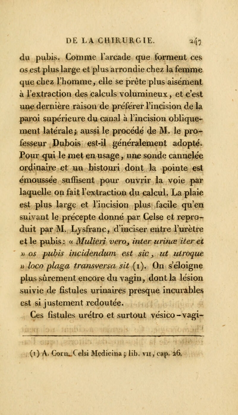 du pubis. Comme l'arcade que forment ces os est plus large et plus arrondie chez la femme que chez l'homme, elle se prête plus aisément à l'extraction des calculs volumineux, et c'est une dernière raison de préférer l'incision de la paroi supérieure du canal à l'incision oblique- ment latérale; aussi le procédé de M. le pro- fesseur Dubois est-il généralement adopté. Pour qui le met en usage, une sonde cannelée ordinaire et un bistouri dont la pointe est émoussée suffisent pour ouvrir la voie par laquelle on fait l'extraction du calcul. La plaie est plus large et l'incision plus facile qu'en suivant le précepte donné par Celse et repro- duit par M. Lysfranc, d'inciser entre l'urètre et le pubis: « MulieH vero, inter urinœ iter et t) os pubis incidendwn est sic , ut uiroque » loco plaga transversa sit (i). On s'éloigne plus sûrement encore du vagin, dont la lésion suivie de fistules urinaires presque incurables est si justement redoutée. Ces fistules urétro et surtout vésico-vagi- . (i) A. GoriU-Celsi Medicina j lib. vu, cap. 26.