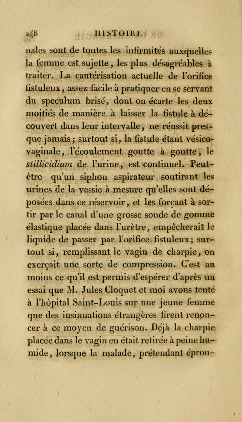 nales sont de toutes les infirmités auxquelles la femme est sujette, les plus désagréables à traiter. La cautérisation actuelle de l'orifice tistuleux, assez facile à pratiquer eu se servant du spéculum brisé, dont on écarte les deux moitiés de manière à laisser la fistule à dé- couvert dans leur intervalle, ne réussit pres- que jamais ; surtout si, la fistule étant vésico- vaginale, l'écoulement goutte à goutte, le stillicidium de l'urine, est continuel. Peut- être qu'un siphon aspirateur soutirant les urines de la vessie à mesure qu'elles sont dé- posées dans ce réservoir, et les forçant à sor- tir par le canal d'une grosse sonde de gomme élastique placée dans l'urètre, empêcherait le liquide de passer par l'orifice fistuleux; sur- tout si, remplissant le vagin de charpie, on exerçait urte sorte de compression. C'est au moins ce qu'il est permis d'espérer d'après un essai que M. Jules Cloquet et moi avons tenté à l'hôpital Saint-Louis sur une jeune femme que des insinuations étrangères firent renon- cer à ce moyen de guérison. Déjà la charpie placée dans le vagin eu était retirée à peine hu- mide, lorsque la malade, prétendant éprou-