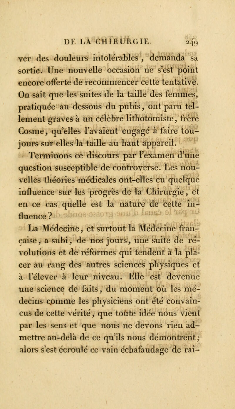 ver des douleurs intolérables , demanda sa sortie. Une nouvelle occasion ne s'est point encore offerte de recommencer cette tentative. On sait que les suites de la taille des femmes, pratiquée au dessous du pubis, ont paru tel- lement graves à un célèbre lithotomiste, frère Cosme, qu'elles l'avaient engagé à faire tou- jours sur elles la taille au haut appareil. Terminons ce discours par l'examen d'une question susceptible de controverse. Les nou- velles théories médicales ont-elles eu quelque influence sur les progrès de la Chirurgie, et en ce cas quelle est la nature de cette in- fluence? La Médecine, et surtout la Médecine fran- çaise, a subi, de nos jours, une suite de ré- volutions et de réformes qui tendent à la pla- cer au rang des autres sciences physiques et à l'élever à leur niveau. Elle est devenue une science de faits, du moment où les mé- decins comme les physiciens ont été convain- cus de cette vérité, que toute idée nous vient par les sens et que nous ne devons rien ad- mettre au-delà de ce qu'ils nous démontrent ; alors s'est écroulé ce vain échafaudage de rai-