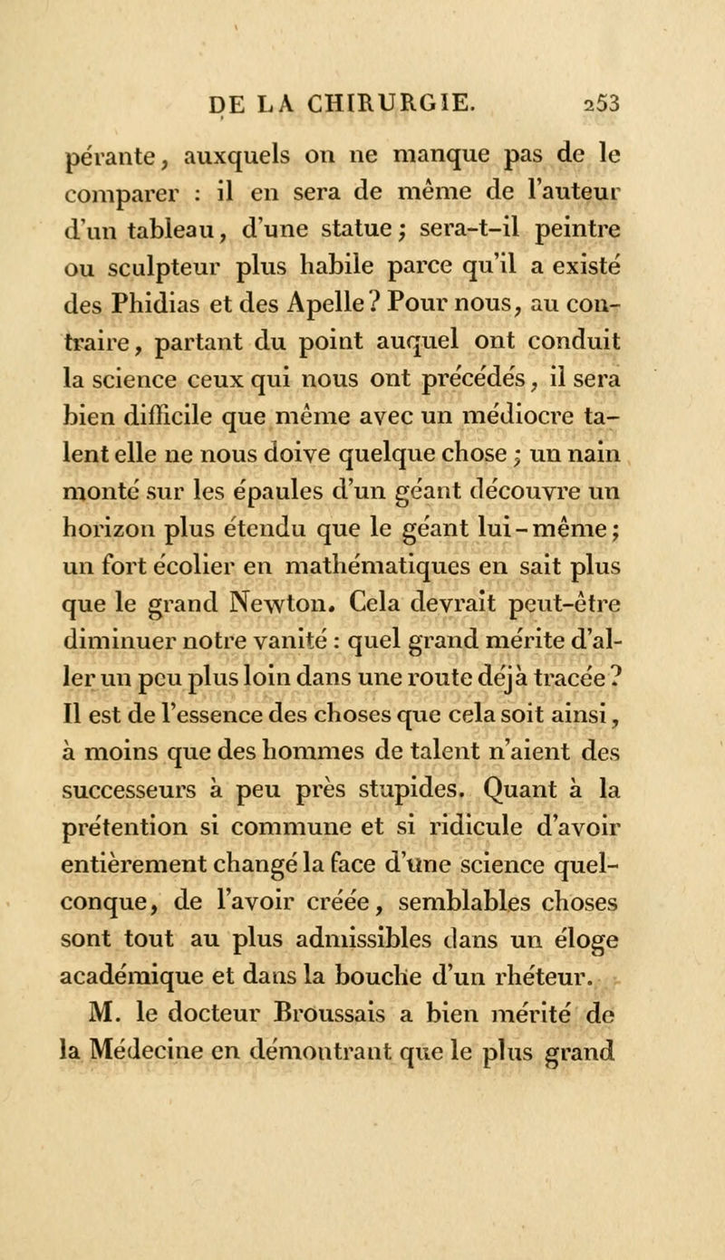 pérante, auxquels on ne manque pas de le comparer : il en sera de même de l'auteur d'un tableau, d'une statue ; sera-t-il peintre ou sculpteur plus habile parce qu'il a existé des Phidias et des Apelle? Pour nous, au con- traire, partant du point auquel ont conduit la science ceux qui nous ont précédés, il sera bien difficile que même avec un médiocre ta- lent elle ne nous doive quelque chose ; un nain monté sur les épaules d'un géant découvre un horizon plus étendu que le géant lui-même; un fort écolier en mathématiques en sait plus que le grand Newton. Cela devrait peut-être diminuer notre vanité : quel grand mérite d'al- ler un peu plus loin dans une route déjà tracée ? Il est de l'essence des choses que cela soit ainsi, à moins que des hommes de talent n'aient des successeurs à peu près stupides. Quant à la prétention si commune et si ridicule d'avoir entièrement changé la face d'une science quel- conque , de l'avoir créée, semblables choses sont tout au plus admissibles dans un éloge académique et dans la bouche d'un rhéteur. M. le docteur Broussais a bien mérité de la Médecine en démontrant que le plus grand