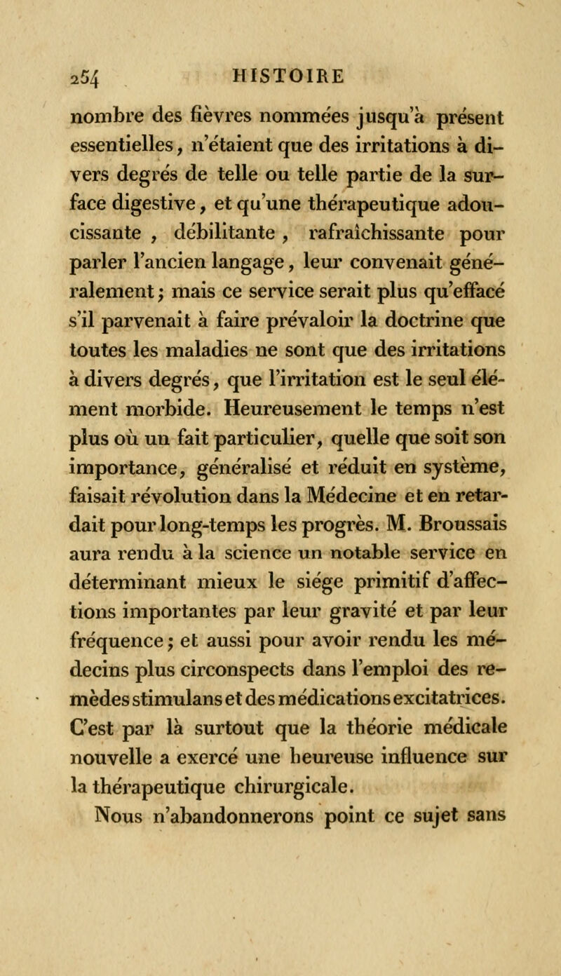 nombre des fièvres nommées jusqu'à présent essentielles, n'étaient que des irritations à di- vers degrés de telle ou telle partie de la sur- face digestive, et qu'une thérapeutique adou- cissante , débilitante, rafraîchissante pour parler l'ancien langage, leur convenait géné- ralement ; mais ce service serait plus qu'effacé s'il parvenait à faire prévaloir la doctrine que toutes les maladies ne sont que des irritations à divers degrés, que l'irritation est le seul élé- ment morbide. Heureusement le temps n'est plus où un fait particulier, quelle que soit son importance, généralisé et réduit en système, faisait révolution dans la Médecine et en retar- dait pour long-temps les progrès. M. Broussais aura rendu à la science un notable service en déterminant mieux le siège primitif d'affec- tions importantes par leur gravité et par leur fréquence; et aussi pour avoir rendu les mé- decins plus circonspects dans l'emploi des re- mèdes stimulans et des médications excitatrices. C'est par là surtout que la théorie médicale nouvelle a exercé une heureuse influence sur la thérapeutique chirurgicale. Nous n'abandonnerons point ce sujet sans
