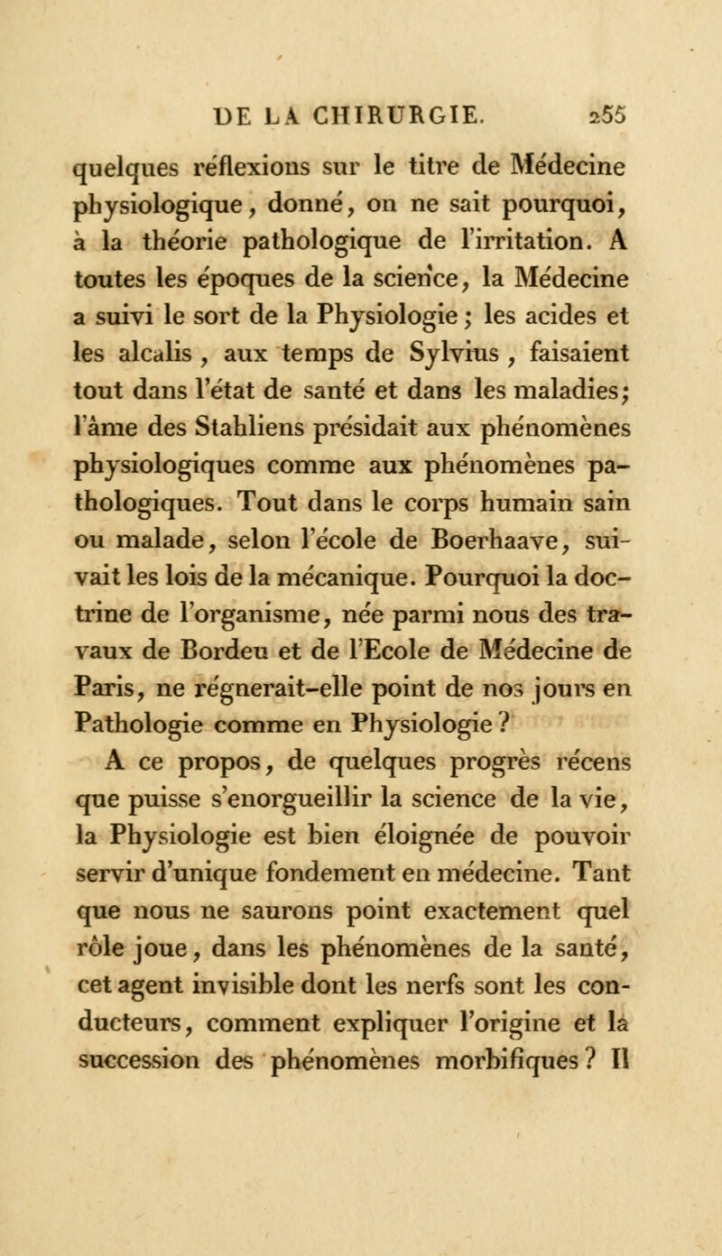 quelques réflexions sur le titre de Médecine physiologique, donné, on ne sait pourquoi, à la théorie pathologique de l'irritation. A toutes les époques de la science, la Médecine a suivi le sort de la Physiologie ; les acides et les alcalis , aux temps de Sylvius , faisaient tout dans l'état de santé et dans les maladies; lame des Stahliens présidait aux phénomènes physiologiques comme aux phénomènes pa- thologiques. Tout dans le corps humain sain ou malade, selon l'école de Boerhaave, sui- vait les lois de la mécanique. Pourquoi la doc- trine de l'organisme, née parmi nous des tra- vaux de Bordeu et de l'Ecole de Médecine de Paris, ne régnerait-elle point de nos jours en Pathologie comme en Physiologie ? A ce propos, de quelques progrès récens que puisse s'enorgueillir la science de la vie, la Physiologie est bien éloignée de pouvoir servir d'unique fondement en médecine. Tant que nous ne saurons point exactement quel rôle joue, dans les phénomènes de la santé, cet agent invisible dont les nerfs sont les con- ducteurs, comment expliquer l'origine et la succession des phénomènes morbifïques ? Il