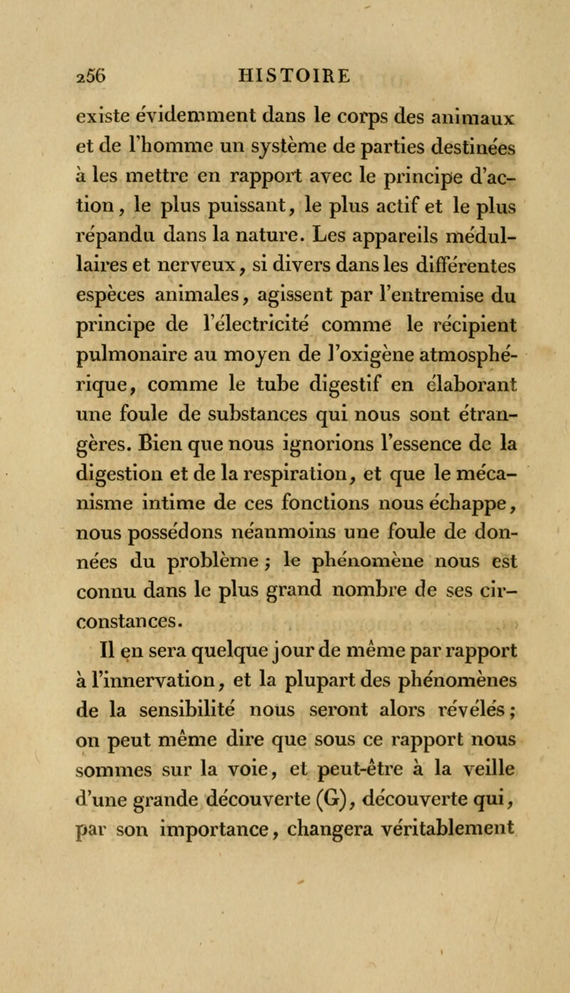 existe évidemment dans le corps des animaux et de rhomme un système de parties destinées à les mettre en rapport avec le principe d'ac- tion , le plus puissant, le plus actif et le plus répandu dans la nature. Les appareils médul- laires et nerveux, si divers dans les différentes espèces animales, agissent par l'entremise du principe de l'électricité comme le récipient pulmonaire au moyen de l'oxigène atmosphé- rique, comme le tube digestif en élaborant une foule de substances qui nous sont étran- gères. Bien que nous ignorions l'essence de la digestion et de la respiration, et que le méca- nisme intime de ces fonctions nous échappe, nous possédons néanmoins une foule de don- nées du problème ; le phénomène nous est connu dans le plus grand nombre de ses cir- constances. Il en sera quelque jour de même par rapport à l'innervation, et la plupart des phénomènes de la sensibilité nous seront alors révélés; on peut même dire que sous ce rapport nous sommes sur la voie, et peut-être à la veille d'une grande découverte (G), découverte qui, par son importance, changera véritablement