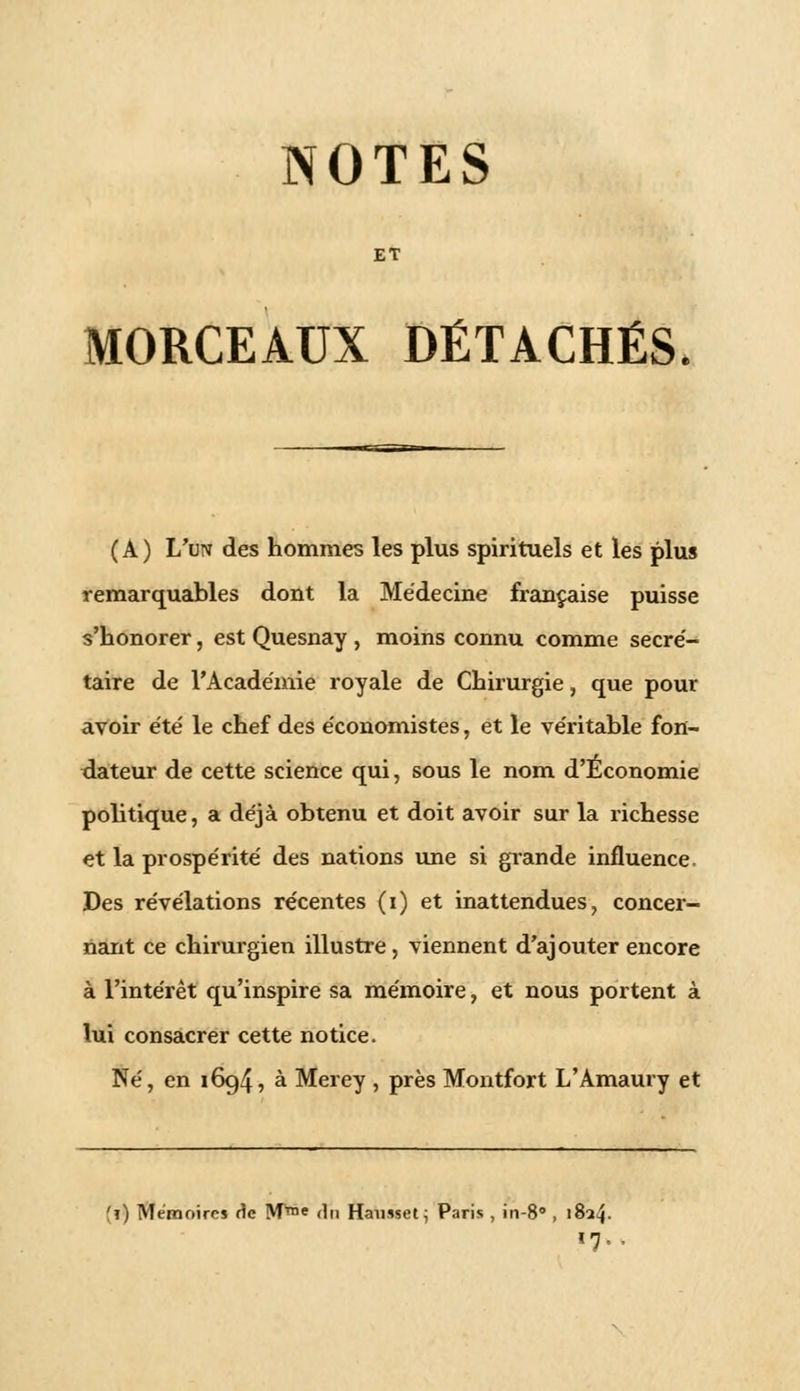 NOTES ET MORCEAUX DÉTACHÉS (A) L'un des hommes les plus spirituels et les plus remarquables dont la Médecine française puisse s'honorer, est Quesnay , moins connu comme secré- taire de l'Académie royale de Chirurgie, que pour avoir été le chef des économistes, et le véritable fon- dateur de cette science qui, sous le nom d'Économie politique, a déjà obtenu et doit avoir sur la richesse et la prospérité des nations une si grande influence. Des révélations récentes (i) et inattendues, concer- nant ce chirurgien illustre, viennent d'ajouter encore à l'intérêt qu'inspire sa mémoire, et nous portent à lui consacrer cette notice. Né, en 1694, à Merey , près Montfort L'Amaury et fi) Mémoires rie M™e <ln Hamset; Paris , in-8 , 182^. 17,