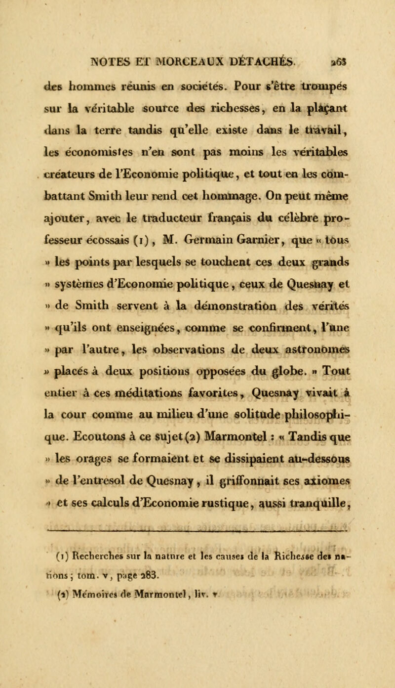 des hommes réunis en sociétés. Pour s'être trompés sur la véritable source des richesses, en la plaçant dans la terre tandis qu'elle existe dans le travail, les économistes n'en sont pas moins les véritables créateurs de l'Economie politique, et tout en les com- battant Smith leur rend cet hommage. On peut même ajouter, avec le traducteur français du célèbre pro- fesseur écossais ( 1 ), M. Germain Garaier, que « tous » les points par lesquels se touchent ces deux grands » systèmes d'Economie politique, ceux de Quesuay et » de Smith servent à la démonstration des vérités » qu'ils ont enseignées, comme se conimneut, l'une » par l'autre, les observations de deux astronomes » placés à deux positions opposées du globe. >» Tout entier à ces méditations favorites, Quesnay vivait à la cour comme au milieu d'une solitude philosophi- que. Ecoutons à ce sujet(2) Marmontel : « Tandis que » les orages se formaient et se dissipaient au-dessous » de l'entresol de Quesnay , il griffonnait 6es axiomes » et ses calculs d'Economie rustique, aussi tranquille, (1) Recherches sur la natnre et les causes de la Richesse dei na- tions ; tom. v, page a83. (•») Mémoires de Marmontel, lir. ▼