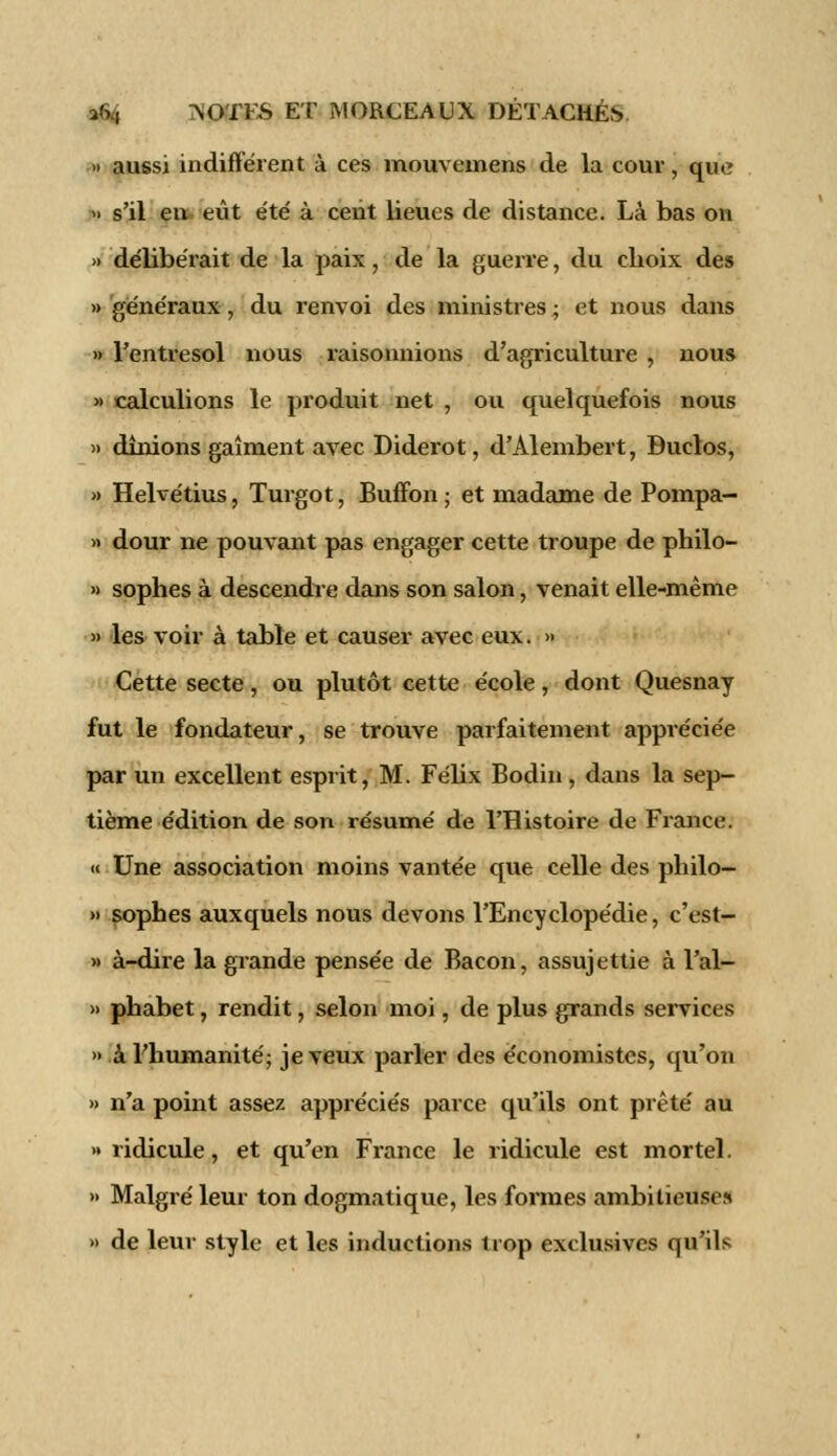» aussi indifférent à ces mouvemens de la cour, que » s'il en eût été à cent lieues de distance. Là bas on » délibérait de la paix, de la guerre, du choix des » généraux, du renvoi des ministres ; et nous dans » l'entresol nous raisonnions d'agriculture , nous » calculions le produit net , ou quelquefois nous » dînions gaîment avec Diderot, d'Alembert, Duclos, » Helvétius, Turgot, Buffon ; et madame de Pompa- >> dour ne pouvant pas engager cette troupe de philo- » sophes à descendre dans son salon, venait elle-même » les voir à table et causer avec eux. >» Cette secte, ou plutôt cette école, dont Quesnay fut le fondateur, se trouve parfaitement appréciée par un excellent esprit, M. Félix Bodin, dans la sep- tième édition de son résumé de l'Histoire de France. « Une association moins vantée que celle des philo- » sophes auxquels nous devons l'Encyclopédie, c'est- » à-dire la grande pensée de Bacon, assujettie à l'al- » phabet, rendit, selon moi, de plus grands services » à l'humanité; je veux parler des économistes, qu'on » n'a point assez appréciés parce qu'ils ont prêté au » ridicule, et qu'en France le ridicule est mortel. » Malgré leur ton dogmatique, les formes ambitieuse» » de leur style et les inductions trop exclusives qu'ils