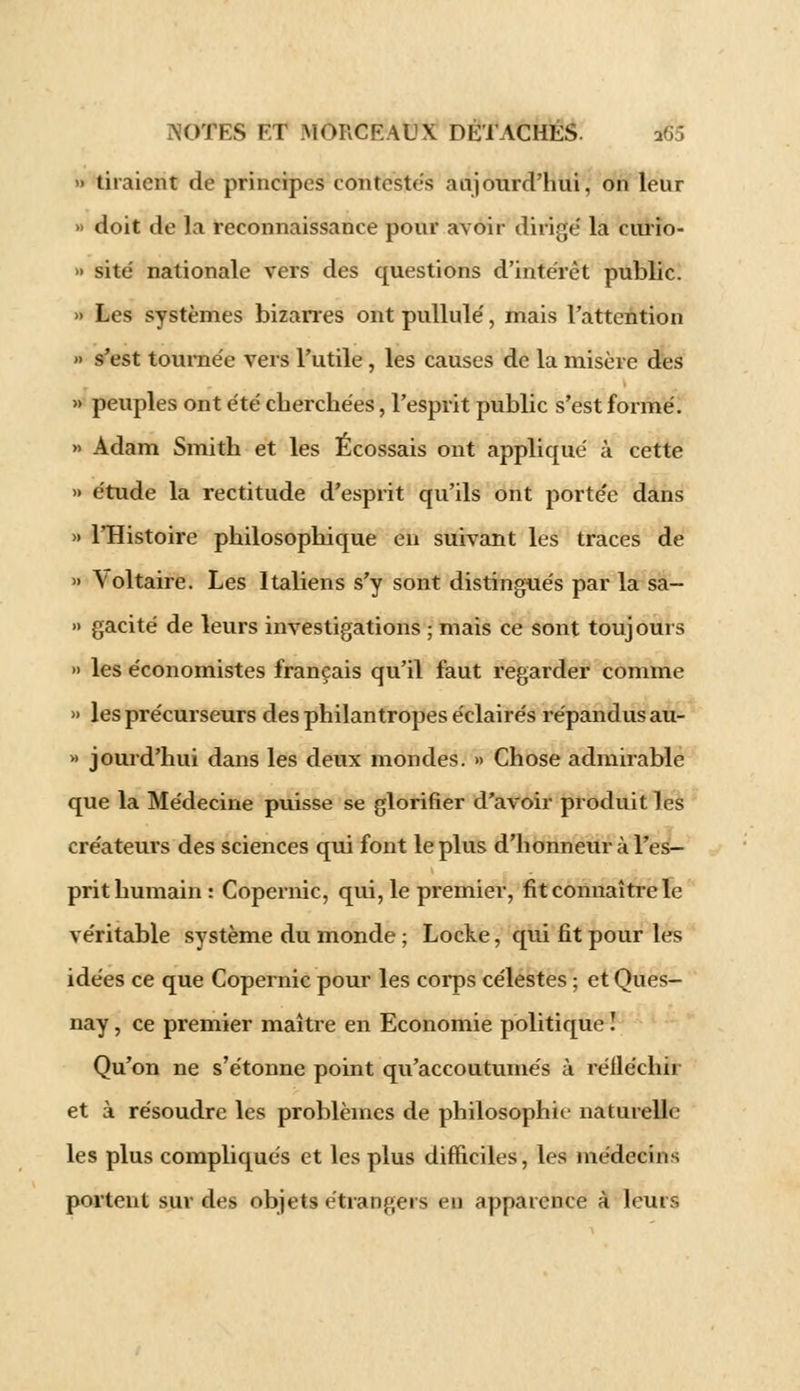 » tiraient de principes contestes aujourd'hui, on leur » doit de la reconnaissance pour avoir dirigé la eurio- » site nationale vers des questions d'intérêt public. » Les systèmes bizarres ont pullulé, mais l'attention » s'est tournée vers l'utile, les causes de la misère des » peuples ont été cherchées, l'esprit public s'est formé. » Adam Smith et les Écossais ont appliqué à cette » étude la rectitude d'esprit qu'ils ont portée dans » l'Histoire philosophique en suivant les traces de » \oltaire. Les Italiens s'y sont distingués par la sa- » gacité de leurs investigations ; mais ce sont toujours » les économistes français qu'il faut regarder comme » les précurseurs des philantropes éclairés répandus au- » jourd'hui dans les deux mondes. » Chose admirable que la Médecine puisse se glorifier d'avoir produit les créateurs des sciences qui font le plus d'honneur à l'es- prit humain: Copernic, qui, le premier, fit connaître le véritable système du monde ; Locke, qui fit pour les idées ce que Copernic pour les corps célestes ; et Ques- nay, ce premier maître en Economie politique ! Qu'on ne s'étonne point qu'accoutumés à réfléchir et à résoudre les problèmes de philosophie naturelle les plus compliqués et les plus difficiles, les médecins portent sur des objets étrangers en apparence à leurs
