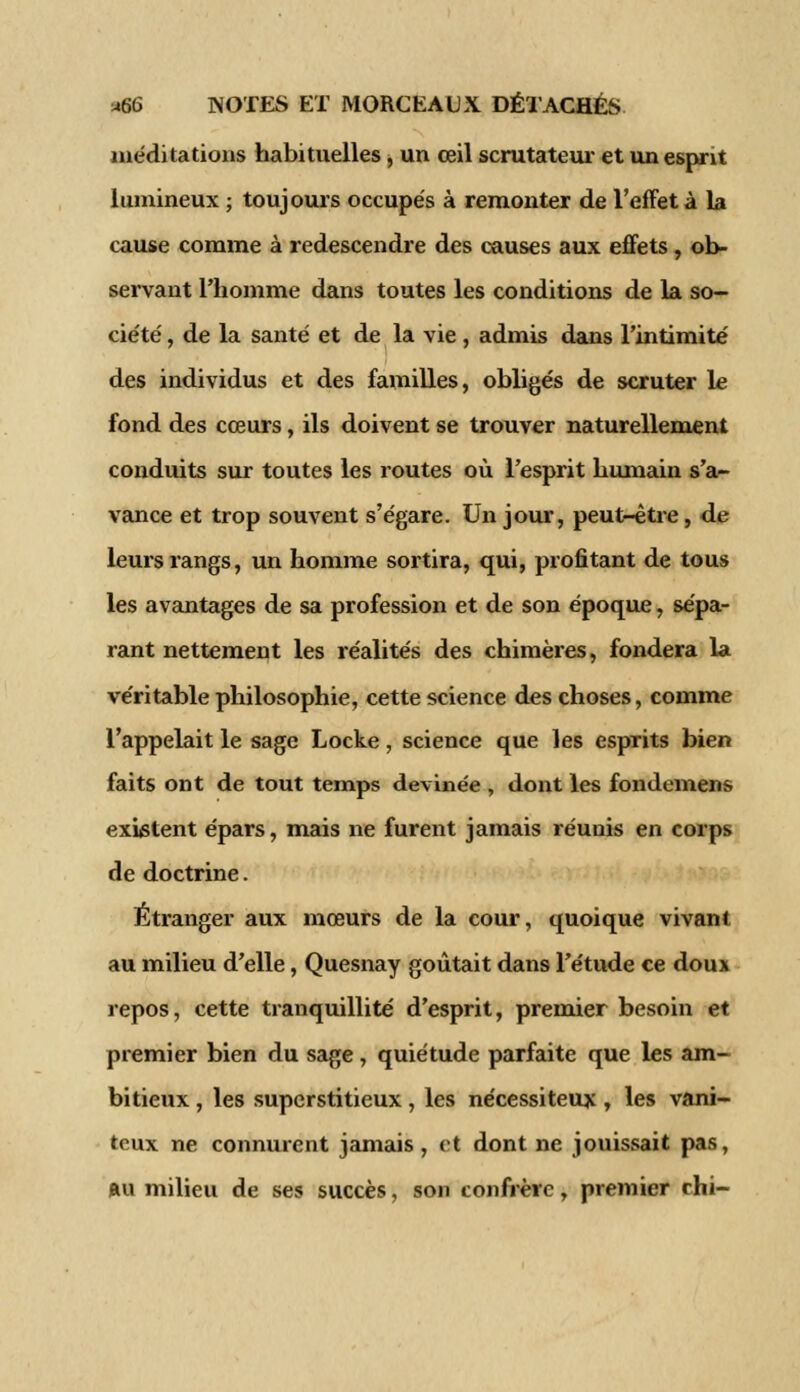 méditations habituelles, un œil scrutateur et un esprit lumineux ; toujours occupés à remonter de l'effet à la cause comme à redescendre des causes aux effets, ob- servant l'homme dans toutes les conditions de la so- ciété , de la santé et de la vie, admis dans l'intimité des individus et des familles, obligés de scruter le fond des cœurs, ils doivent se trouver naturellement conduits sur toutes les routes où l'esprit humain s'a- vance et trop souvent s'égare. Un jour, peut-être, de leurs rangs, un homme sortira, qui, profitant de tous les avantages de sa profession et de son époque, sépa- rant nettement les réalités des chimères, fondera la véritable philosophie, cette science des choses, comme l'appelait le sage Locke, science que les esprits bien faits ont de tout temps devinée , dont les fondemens existent épars, mais ne furent jamais réunis en corps de doctrine. Étranger aux mœurs de la cour, quoique vivant au milieu d'elle, Quesnay goûtait dans l'étude ce doux repos, cette tranquillité d'esprit, premier besoin et premier bien du sage, quiétude parfaite que les am- bitieux , les superstitieux , les nécessiteux , les vani- teux ne connurent jamais , et dont ne jouissait pas, au milieu de ses succès, son confrère, premier chi-