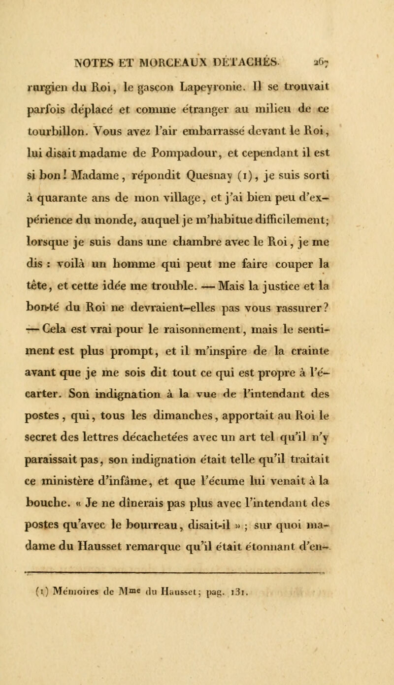 mrgien du Roi, le gascon Lapeyronie. Il se trouvait parfois déplacé et comme étranger au milieu de ce tourbillon. Vous avez l'air embarrassé devant le Roi, lui disait madame de Pompadour, et cependant il est si bon! Madame , répondit Quesnay (1), je suis sorti à quarante ans de mon village, et j'ai bien peu d'ex- périence du monde, auquel je m'habitue difficilement; lorsque je suis dans une chambre avec le Roi, je me dis : voilà un homme qui peut me faire couper la tête, et cette idée me trouble. — Mais la justice et la bon-té du Roi ne devraient-elles pas vous rassurer? — Cela est vrai pour le raisonnement, mais le senti- ment est plus prompt, et il m'inspire de la crainte avant que je me sois dit tout ce qui est propre à l'é- carter. Son indignation à la vue de l'intendant des postes , qui, tous les dimanches, apportait au Roi le secret des lettres décachetées avec un art tel qu'il n'y paraissait pas, son indignation était telle qu'il traitait ce ministère d'infâme, et que l'écume lui venait à la bouche. « Je ne dînerais pas plus avec l'intendant des postes qu'avec le bourreau, disait-il » ; sur quoi ma- dame du Hausset remarque qu'il était étonnant d'en- (1) Mémoires de M«°e (]u Hausset; pap. i3i.