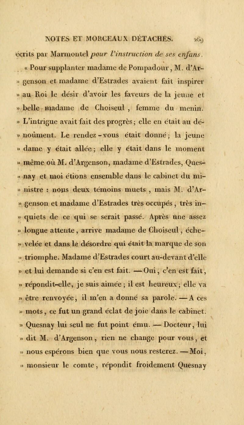 écrits par Marmontelpour l'instruction de ses en/ans, « Pour supplanter madame de Pompadour, M. d'Ar- » genson et madame d'Estrades avaient fait inspirer » au Roi le désiv d'avoir les faveurs de la jeune et » belle madame de Choiseul , femme du menin. » L'intrigue avait fait des progrès ; elle en était au dé- » noùment. Le rendez-vous était donné; la jeune » dame y était allée ; elle y était dans le moment » même où M. d'Argenson, madame d'Estrades, Ques- » nay et moi étions ensemble dans le cabinet du mi- » nistre : nous deux témoins muets , mais M. d'Ar- » genson et madame d'Estrades très occupés , très in- » quiets de ce qui se serait passé. Après une assez » longue attente, arrive madame de Choiseul, éche- » velée et dans le désordre qui était la marque de son » triomphe. Madame d'Estrades court au-devant d'elle » et lui demande si c'en est fait. —Oui, c'en est fait, » répondit-elle, je suis aimée ; il est heureux ; elle va » être renvoyée, il m'en a donné sa parole. —A ces » mots, ce fut un grand éclat de joie dans le cabinet. » Quesnay lui seul ne fut point ému. — Docteur, lui » dit M. d'Argenson, rien ne change pour vous, et » nous espérons bien que vous nous resterez. —Moi. » monsieur le comte, répondit froidement Quesnay