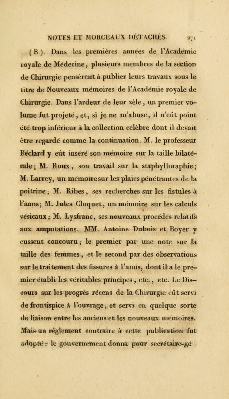 (B). Dans les premières années de l'Académie royale de Médecine, plusieurs membres de la section de Chirurgie pensèrent à publier leurs travaux sous le titre de Nouveaux mémoires de l'Académie royale de Chirurgie. Dans l'ardeur de leur zèle , un premier vo- lume fut projeté, et, si je ne m'abuse, il n'eût point été trop inférieur à la collection célèbre dont il devait être regardé comme la continuation. M. le professeur Béclard y eût inséré son mémoire sur la taille bilaté- rale ; M. Roux, son travail sur la staphylloraphie; M. Larrey, un mémoire sur les plaies pénétrantes de la poitrine ; M. Ribes , ses recherches sur les fistules à l'anus; M. Jules Cloquet, un mémoire sur les calculs vésicaux ; M- Lysfranc, ses nouveaux procédés relatifs aux amputations. MM. Antoine Dubois et Boyer y eussent concouru ; le premier par une note sur la taille des femmes, et le second par des observations sur le traitement des fissures à l'anus, dont il a le pre- mier établi les véritables principes , etc., etc. Le Dis- cours sur les progrès récens de la Chirurgie eût servi de frontispice à l'ouvrage, et servi en quelque sorte de liaison entre les anciens et les nouveaux mémoires. Mais un règlement contraire à cette publication fut adapté: le gouvernement donna pour secrétaire-gé