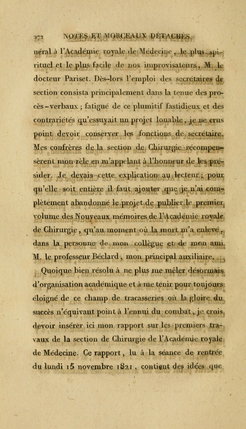 néral à l'Académie royale Je Médecine , le plus sui- rituel et le plus facile Je nos improvisateurs, M. le docteur Pariset. Dès-lors l'emploi Jes secrétaires de section consista principalement Jans la tenue des pro- cès-verbaux ; fatigué de ce plumitif fastidieux et des contrariétés qu'essuyait un projet louable , je ne crus point devoir conserver les fonctions de secrétaire. Mes confrères de la section de Chirurgie récompen- sèrent mon zèle en m'appelant à l'honneur de les pré- sider. Je devais cette explication au lecteur ; pour qu'elle soit entière il faut ajouter que je n'ai com- plètement abandonné le projet de pubber.le premier volume des Nouveaux mémoires de l'Académie royale de Chirurgie , qu'au moment où la mort m'a enlevé r, dans la personne de mon collègue et de mon ami. M. le professeur Béclard, mon principal auxiliaire. Quoique bien résolu à ne plus me mêler désormais d'organisation académique et à me tenir pour toujours éloigné de ce champ de tracasseries où la gloire du succès n'équivaut point à l'ennui du combat, j;; crois, devoir insérer ici mon rapport sur les premiers tra- vaux de la section de Chirurgie de l'Académie royale de Médecine- Ce rapport, lu à la séance de rentrée du lundi i5 novembre ifctai , contient des idées que