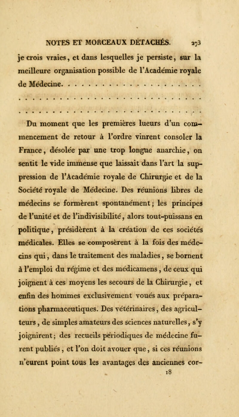 je crois vraies, et dans lesquelles je persiste, sur la meilleure organisation possible de l'Académie royale de Médecine Du moment que les premières lueurs d'un com- mencement de retour à l'ordre vinrent consoler la France, désolée par une trop longue anarchie, on sentit le vide immense que laissait dans l'art la sup- pression de l'Académie royale de Chirurgie et de la Société royale de Médecine. Des réunions libres de médecins se formèrent spontanément; les principes de l'unité et de l'indivisibilité, alors tout-puissans en politique, présidèrent à la création de ces sociétés médicales. Elles se composèrent à la fois des méde- cins qui, dans le traitement des maladies, se bornent à l'emploi du régime et des médicamens, de ceux qui joignent à ces moyens les secours de la Chirurgie, et enfin des hommes exclusivement voués aux prépara- tions pharmaceutiques. Des vétérinaires, des agricul- teurs , de simples amateurs des sciences naturelles, s'y joignirent; des recueils périodiques de médecine fu- rent publiés , et l'on doit avouer que, si ces réunions n'eurent point tous les avantages des anciennes cor- 18
