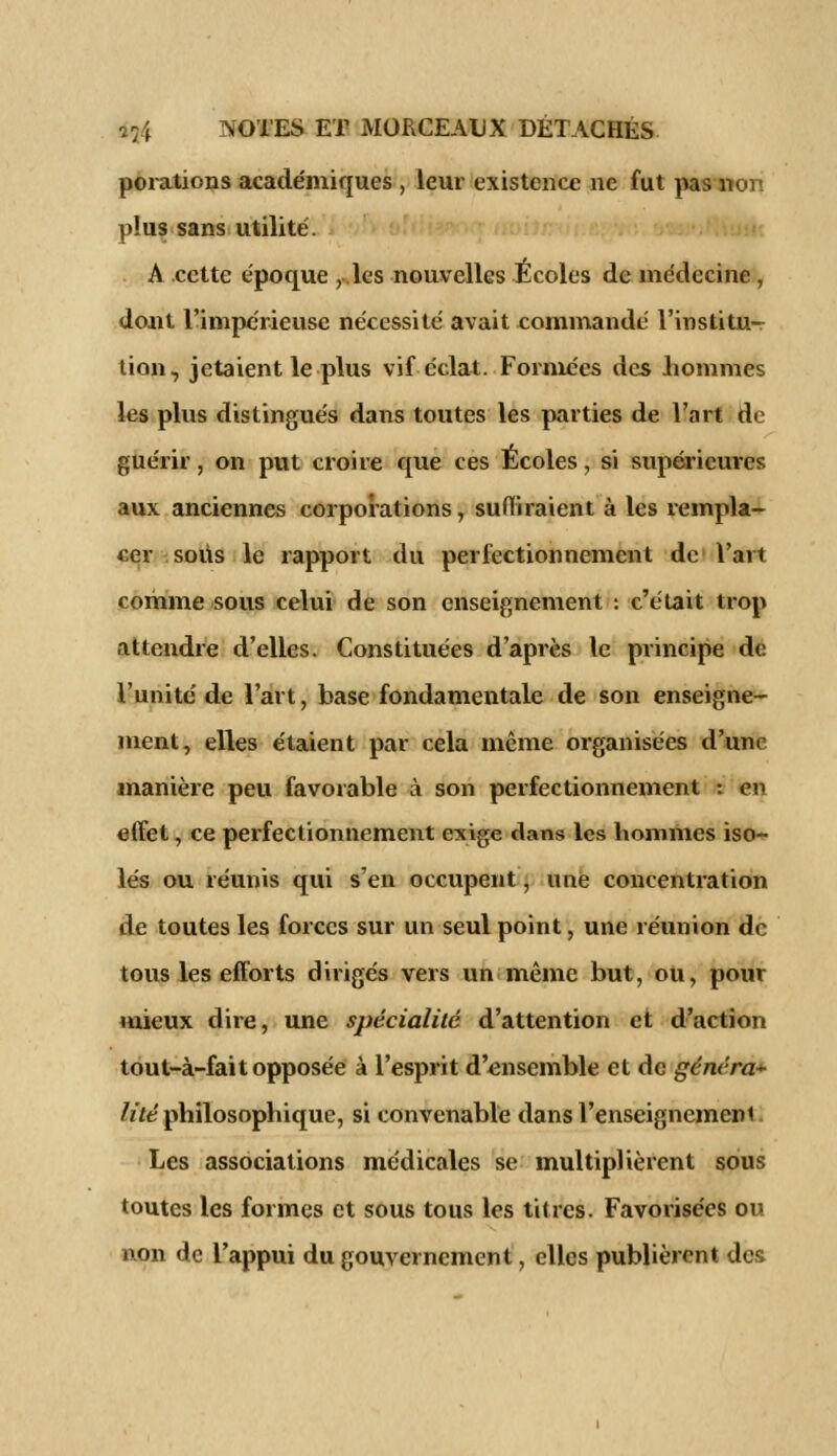 porations académiques , leur existence ne fut pas non l>!us sans utilité. A cette époque , les nouvelles Écoles de médecine , dont l'impérieuse nécessité avait commandé l'institu- lion, jetaient le plus vif éclat. Formées des hommes les plus distingués dans toutes les parties de l'art de guérir, on put croire que ces Écoles, si supérieures aux anciennes corporations, suffiraient à les rempla- cer sous le rapport du perfectionnement de l'art comme sous celui de son enseignement : c'était trop attendre d'elles. Constituées d'après le principe de l'unité de l'art, base fondamentale de son enseigne- ment, elles étaient par cela même organisées d'une manière peu favorable à son perfectionnement : en effet, ce perfectionnement exige dans les hommes iso- lés ou réunis qui s'en occupent, une concentration de toutes les forces sur un seul point, une réunion de tous les efforts dirigés vers un même but, ou, pour mieux dire, une spécialité d'attention et d'action tout-à-fait opposée à l'esprit d'ensemble et de généra* lité philosophique, si convenable dans l'enseignement Les associations médicales se multiplièrent sous toutes les formes et sous tous les titres. Favorisées ou non de l'appui du gouvernement, elles publièrent des
