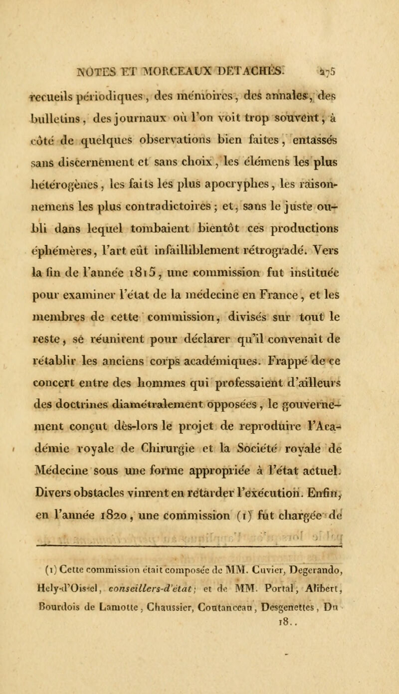 recueils périodiques , des mémoires, des annales, des bulletins, des journaux où l'on voit trop souvent, à côté de quelques observations bien faites, entassés sans discernement et sans choix , les élémens les plus hétérogènes , les faits les plus apocryphes, les raison- nemens les plus contradictoires ; et, sans le juste ou- bli dans lequel tombaient bientôt ces productions éphémères, l'art eût infailliblement rétrogradé. Vers la fin de l'année i8i5, une commission fut instituée pour examiner l'état de la médecine en France, et les membres de cette commission, divisés sur tout le reste, se réunirent pour déclarer qu'il convenait de rétablir les anciens corps académiques. Frappé de ce concert entre des hommes qui professaient d'ailleurs des doctrines diamétralement opposées, le gouverne- ment conçut dès-lors le projet de reproduire l'Aca- démie royale de Chirurgie et la Société royale de Médecine sous une forme appropriée à l'état actuel. Divers obstacles vinrent en rétarder l'exécution. Enfin, en l'année 1820, une commission (1) fut chargée de (1) Cette commission était composée de MM. Cuvier, Degcrando, Hely-d'Ois^cl, conseillers-d'état; et de MM. Portai, Aftbert, Bourdois de Laniottc , Chaussier, Contanccan , Dcsgenettes, Du