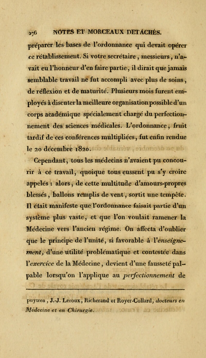 préparer les bases de l'ordonnance qui devait opérer ce rétablissement. Si votre secrétaire, messieurs, n'a- vait eu l'honneur d'en faire partie, il dirait que jamais semblable travail ne fut accompli avec plus de soins, de réflexion et de maturité. Plusieurs mois furent em- ployés à discuter la meilleure organisation possible d'un corps académique spécialement chargé du perfection- nement des sciences médicales. L'ordonnance, fruit tardif de ces conférences multipliées, fut enfin rendue le 20 décembre 1820. Cependant, tous les médecins n'avaient pu concou- rir à ce travail, quoique tous eussent pu s'y croire appelés : alors, de cette multitude d'amours-propres blessés, ballons remplis de vent, sortit une tempête. Il était manifeste que l'ordonnance faisait partie d'un système plus vaste, et que l'on voulait ramener la Médecine vers l'ancien régime. On affecta d'oublier que le principe de l'unité, si favorable à Y enseigne- ment, d'une utilité problématique et contestée dans Y exercice de la Médecine, devient d'une fausseté pal- pable lorsqu'on l'applique au perfectionnement de puyiren , J.-J. Leroux, Richcrand et Roycr-Collard, docteurs en Médecine et en Chirurgie.