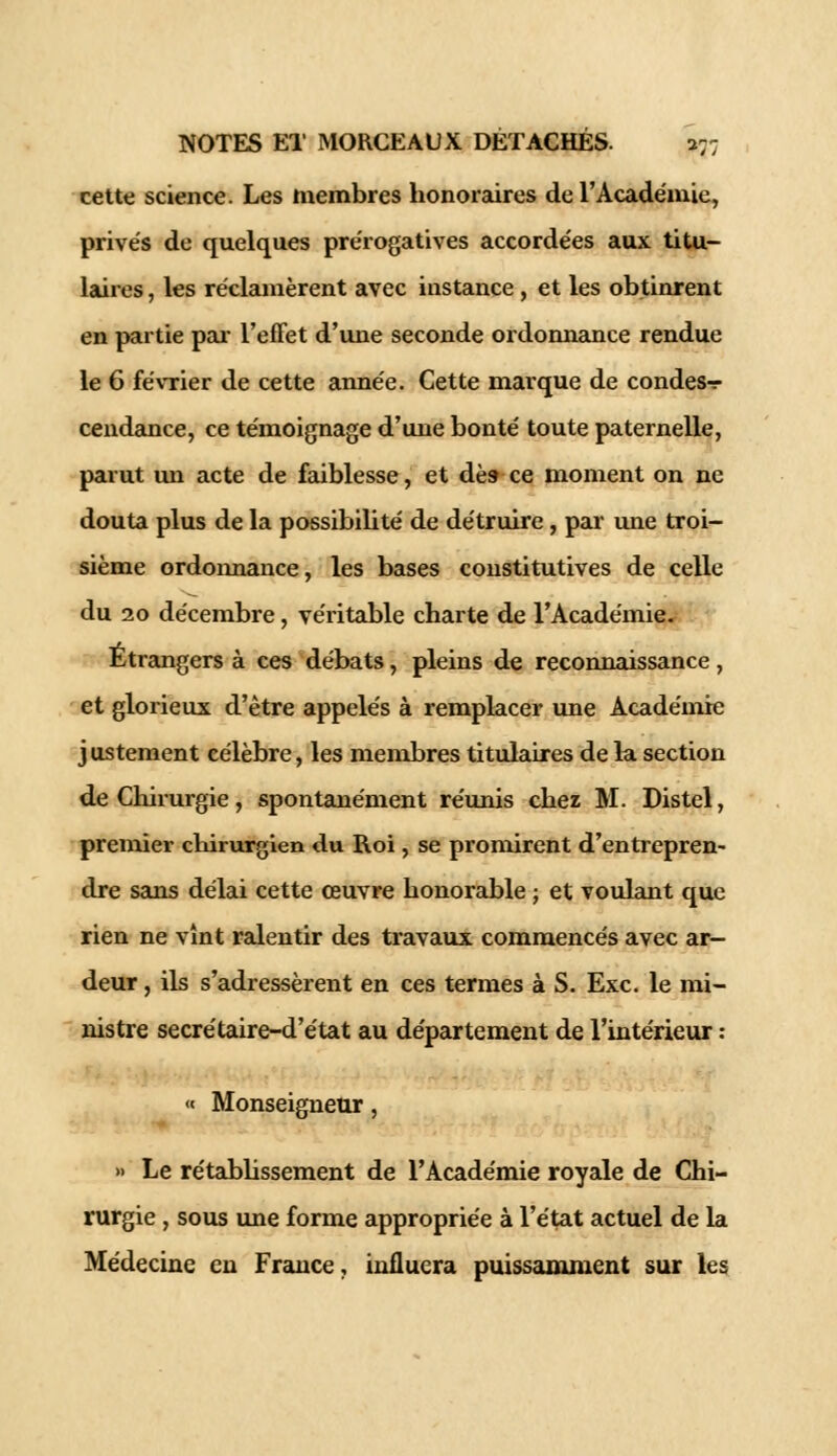 cette science. Les membres honoraires de l'Académie, privés de quelques prérogatives accordées aux titu- laires , les réclamèrent avec instance , et les obtinrent en partie par l'effet d'une seconde ordonnance rendue le 6 février de cette année. Cette marque de condes-r cendance, ce témoignage d'une bonté toute paternelle, parut un acte de faiblesse, et dès- ce moment on ne douta plus de la possibilité de détruire, par une troi- sième ordonnance, les bases constitutives de celle du 20 décembre, véritable charte de l'Académie» Etrangers à ces débats, pleins de reconnaissance, et glorieux d'être appelés à remplacer une Académie j ustement eélèbre, les membres titulaires de la section de Chirurgie, spontanément réunis chez M. Distel, premier chirurgien du Roi, se promirent d'entrepren- dre sans délai cette œuvre honorable ; et voulant que rien ne vînt ralentir des travaux commencés avec ar- deur , ils s'adressèrent en ces termes à S. Exe. le mi- nistre secrétaire-d'état au département de l'intérieur : « Monseigneur, » Le rétablissement de l'Académie royale de Chi- rurgie , sous une forme appropriée à l'état actuel de la Médecine en France, influera puissamment sur les