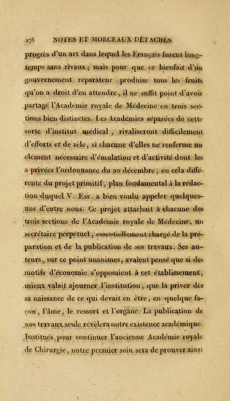 progrès d'un art dans lequel les Français lurent long- temps sans rivaux ; mais pour que ce bienfait d'un gouvernement réparateur produise tous les fruito qu'on a droit d'en attendre , il ne suffit point d'avoir partagé l'Académie royale de Médecine en trois sec- tions bien distinctes. Les Académies séparées de cette sorte d'institut médical , rivaliseront difficilement d'eflorts et de zèle, si chacune d'elles ne renferme un élément nécessaire d'émulation et d'activité dont les a privées l'ordonnance du 20 décembre, en cela diffé- rente du projet primitif, plan fondamental à la rédac- tion duquel V. Exe. a bien voulu appeler quelques- uns d'entre nous. Ce projet attachait à chacune des trois sections de l'Académie royale de Médecine, un secrétaire perpétuel, essentiellement chargé de la pré- paration et de la publication de ses travaux. Ses au- teurs , sur ce point unanimes, avaient pensé que si des motifs d'économie s'opposaient à cet établissement, mieux valait ajourner l'institution, que la priver dès sa naissance de ce qui devait en être, en quelque fa- çon , l'âme, le ressort et l'organe. La publication de nos travaux seule révélera notre existence académique Institués pour continuer l'ancienne Académie royale de Chirurgie, notre premier soin sera de prouver ainsi
