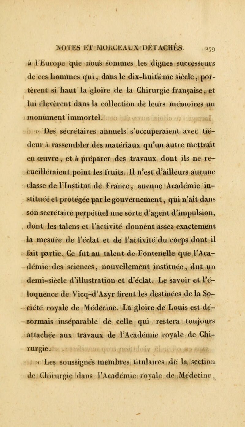 4 i Europe que nous sommes les digues successeurs de ces hommes qui, dans le dix-huitième siècle , por- tèrent si haut la gloire de la Chirurgie française, et lui élevèrent dans la collection de leurs mémoires un monument immortel. » Des secrétaires annuels s'occuperaient avec tié- deur à rassembler des matériaux qu'un autre mettrait en œuvre, et à préparer des travaux dont ils ne re- cueilleraient point les fruits. Il n'est d'ailleurs aucune classe de l'Institut de France, aucune Académie in- stituée et protégée par le gouvernement, qui n'ait dans son secrétaire perpétuel une sorte d'agent d'impulsion, dont les talens et l'activité donnent assez exactement la mesure de l'éclat et de l'activité du corps dont il fait partie. Ce fut au talent de Fontenelle que l'Aca- démie des sciences, nouvellement instituée, dut un demi-siècle d'illustration et d'éclat. Le savoir et l'é- loquence de Vicq-d'Azyr firent les destinées de la So- ciété royale de Médecine. La gloire de Louis est dé- sormais inséparable de celle qui restera toujours attachée aux travaux de l'Académie royale de Chi- rurgie . » Les soussignés membres titulaires de la. section de Chirurgie dans l'Académie royale de Médecine