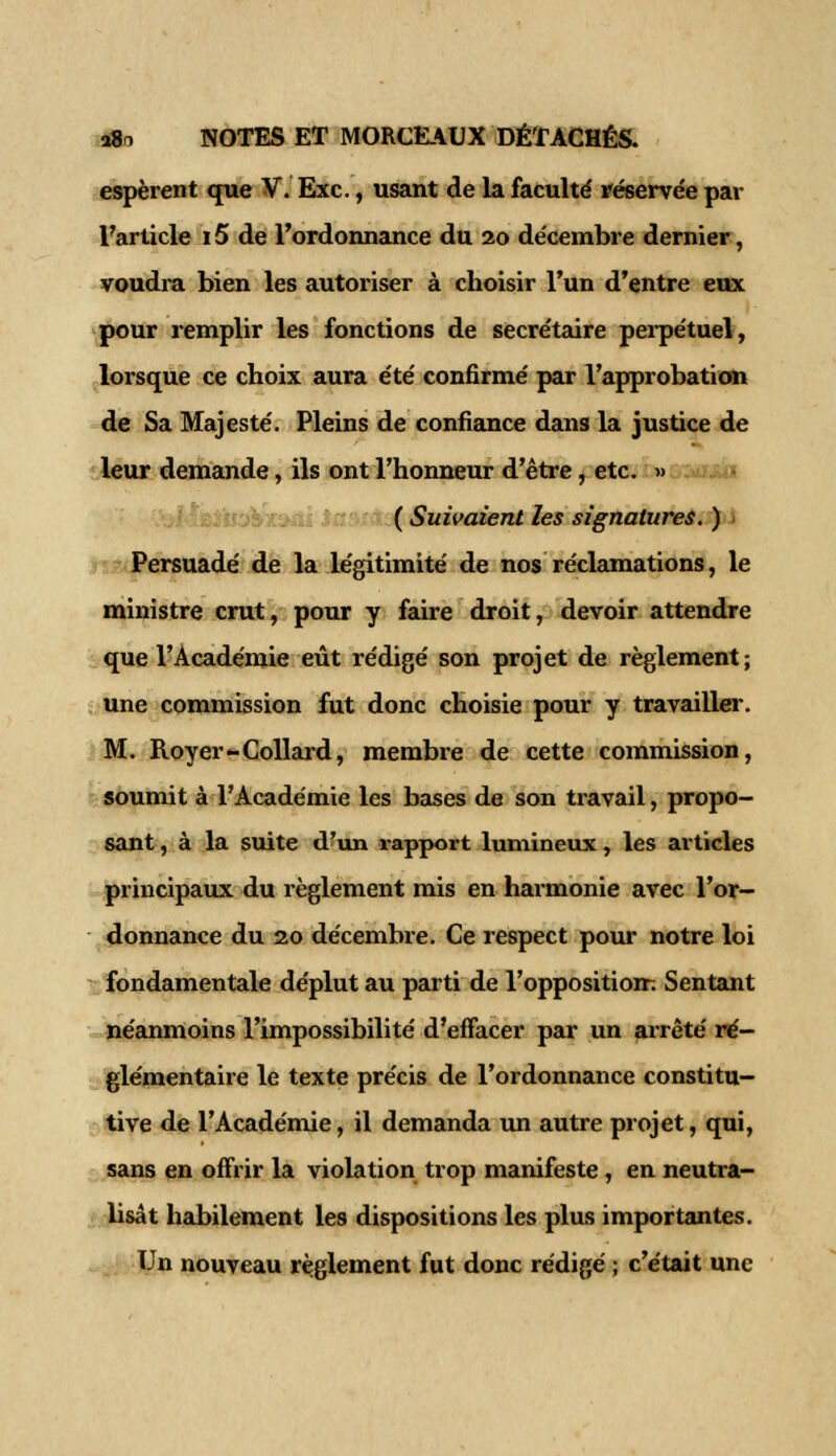 espèrent que V. Exe., usant de la faculté réservée par l'article 15 de l'ordonnance du 20 décembre dernier, voudra bien les autoriser à choisir l'un d'entre eux pour remplir les fonctions de secrétaire perpétuel, lorsque ce choix aura été confirmé par l'approbation de Sa Majesté. Pleins de confiance dans la justice de leur demande, ils ont l'honneur d'être, etc. » ( Suivaient les signatures. ) Persuadé de la légitimité de nos réclamations, le ministre crut, pour y faire droit, devoir attendre que l'Académie eût rédigé son projet de règlement; une commission fut donc choisie pour y travailler. M. Royer-Collard, membre de cette commission, soumit à l'Académie les bases de son travail, propo- sant , à la suite d'un rapport lumineux, les articles principaux du règlement mis en harmonie avec l'or- donnance du 20 décembre. Ce respect pour notre loi fondamentale déplut au parti de l'opposition-; Sentant néanmoins l'impossibilité d'effacer par un arrêté ré- glementaire le texte précis de l'ordonnance constitu- tive de l'Académie, il demanda un autre projet, qui, sans en offrir la violation trop manifeste, en neutra- lisât habilement les dispositions les plus importantes. Un nouveau règlement fut donc rédigé ; c'était une