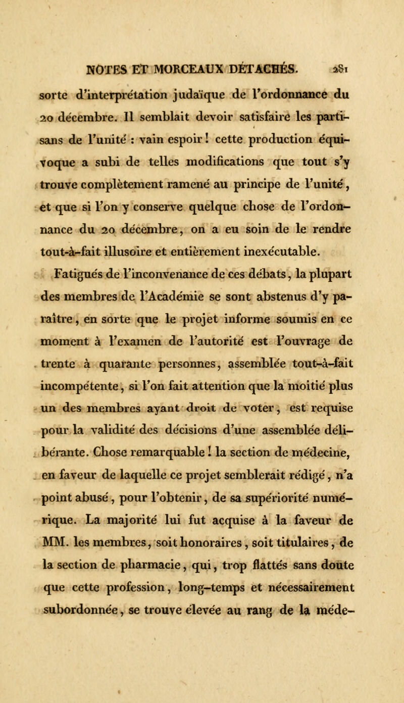 sorte d'interpi'étation judaïque de l'ordonnance du 20 décembre. Il semblait devoir satisfaire les parti- sans de l'unité : vain espoir ! cette production équi- voque a subi de telles modifications que tout s'y trouve complètement ramené au principe de l'unité, et que si l'on y conserve quelque chose de l'ordon- nance du 20 décembre, on a eu soin de le rendre tout-à-fait illusoire et entièrement inexécutable. Fatigués de l'inconvenance de ces débats, la plupart des membres de l'Académie se sont abstenus d'y pa- raître , en sorte que le projet informe soumis en ce moment à l'examen de l'autorité est l'ouvrage de trente à quarante personnes, assemblée tout-à-fait incompétente, si l'on fait attention que la moitié plus un des membres ayant droit de voter, est requise pour la validité des décisions d'une assemblée déli- bérante. Chose remarquable ! la section de médecine, en faveur de laquelle ce projet semblerait rédigé, n'a point abusé, pour l'obtenir, de sa supériorité numé- rique. La majorité lui fut acquise à la faveur de MINI, les membres, soit honoraires, soit titulaires, de la section de pharmacie, qui, trop flattés sans doute que cette profession, long-temps et nécessairement subordonnée, se trouve élevée au rang de la méde-