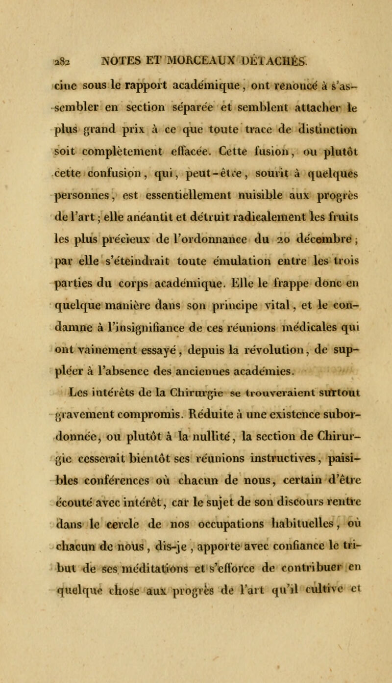 cine sous le rapport académique, ont renonce à s'as- sembler en section séparée et semblent attacher le plus grand prix à ce que toute trace de distinction soit complètement effacée. Cette fusion, ou plutôt cette confusion, qui, peut-être, sourit à quelques personnes, est essentiellement nuisible aux progrès de l'art ; elle anéantit et détruit radicalement les fruits les plus précieux de l'ordonnance du 20 décembre ; par elle s'éteindrait toute émulation entre les trois parties du corps académique. Elle le frappe donc en quelque manière dans son principe vital, et le con- damne à l'insignifiance de ces réunions médicales qui ont vainement essayé , depuis la révolution, de sup- pléer à l'absence des anciennes académies. Les intérêts de la Chirurgie se trouveraient surtout gravement compromis. Réduite à une existence subor- donnée , ou plutôt à la nullité, la section de Chirur- gie cesserait bientôt ses réunions instructives, paisi- bles conférences où chacun de nous, certain d'être écouté avec intérêt, car le sujet de son discours rentre dans le cercle de nos occupations habituelles, où chacun de nous, dis-je , apporte avec confiance le tri- but de ses. méditations et s'efforce de contribuer eu quelquo chose aux progrès de l'art qu'il cultive et
