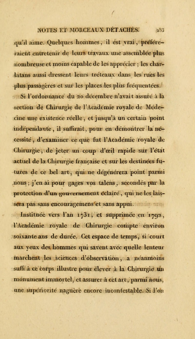 qu'il aime. Quelques hommes, il est vrai, préfére- raient entretenir de leurs travaux une assemblée plus nombreuse et moins capable de les apprécier ; les char- latans aussi dressent leurs tréteaux dans les rues les plus passagères et sur les places les plus fréquentées. Si l'ordonnance du 20 décembre n'avait assuré à la section de Chirurgie de l'Académie royale de Méde- cine mie existence réelle, et jusqu'à un certain point indépendante , il suffirait, pour en démontrer la né- cessité , d'examiner ce que fut l'Académie royale de Chirurgie, de jeter un coup d'ceil rapide sur l'état actuel de la Chirurgie française et sur les destinées fu- tures de ce bel art, qui ne dégénérera point parmi nous ; j'en ai pour gages vos talens, secondés par la protection d'un gouvernement éclairé , qui ne les lais- sera pas sans encouragemens et sans appui Instituée vers l'an ij3i, et supprimée en 1792, l'Académie royale de Chirurgie compte environ soixante ans de durée. Cet espace de temps, si court aux yeux des hommes qui savent avec quelle lenteur marchent les sciences d'observation, a néanmoins suffi à ce corps illustre pour élever à la Chirurgie un monument immortel, et assurer à cet art, parmi nous, une supériorité naguère encore incontestable. Si l'on