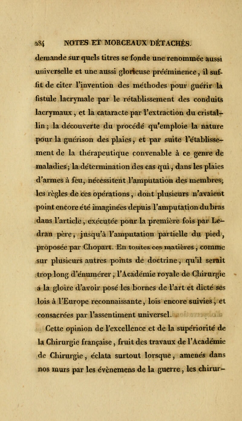 demande sur quels titres se fonde une renommée aussi universelle et une aussi glorieuse prééminence, il suf- fit de citer l'invention des méthodes pour guérir la fistule lacrymale par le rétablissement des conduits lacrymaux, et la cataracte par l'extraction du cristal- lin ; la découverte du procédé qu'emploie la nature pour la guérison des plaies, et par suite l'établisse- ment de la thérapeutique convenable à ce genre de maladies ; la détermination des cas qui, dans les plaies d'armes à feu, nécessitent l'amputation des membres; les règles de ces opérations, dont plusieurs n'avaient point encore été imaginées depuis l'amputation dubras dans l'article, exécutée pour la première fois par Le- dran père, jusqu'à l'amputation partielle du pied, proposée par Chopart. En toutes ces matières, comme sur plusieurs autres points de doctrine, qu'il serait trop long d'énumérer, l'Académie royale de Chirurgie a la gloire d'avoir posé les bornes de l'art et dicté ses lois à l'Europe reconnaissante, lois encore suivies, et consacrées par l'assentiment universel. Cette opinion de l'excellence et de la supériorité de la Chirurgie française, fruit des travaux de l'Académie de Chirurgie, éclata surtout lorsque, amenés dans nos murs par les évènemens de la guerre, les chirur-