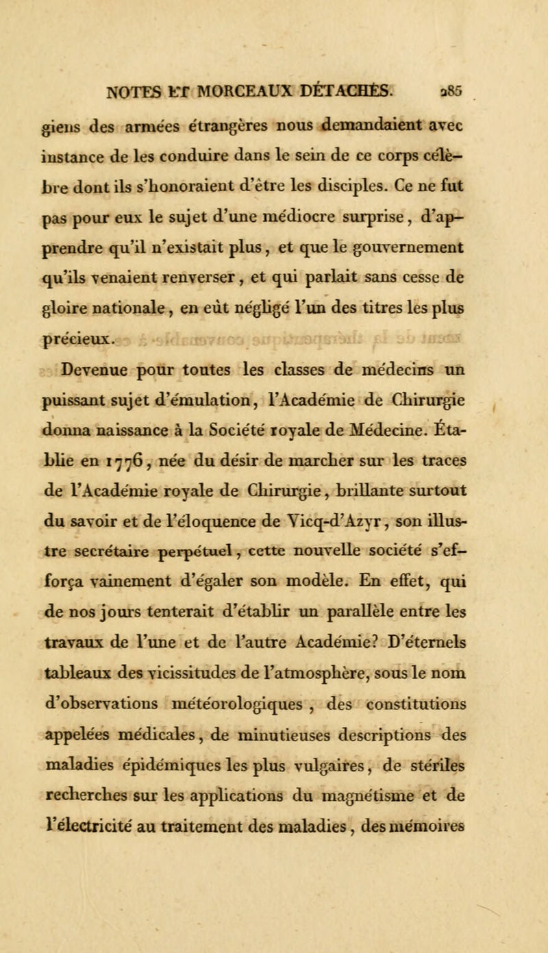gieiis des armées étrangères nous demandaient avec instance de les conduire dans le sein de ce corps célè- bre dont ils s'honoraient d'être les disciples. Ce ne fut pas pour eux le sujet d'une médiocre surprise, d'ap- prendre qu'il n'existait plus, et que le gouvernement qu'ils venaient renverser, et qui parlait sans cesse de gloire nationale, en eût négligé l'un des titres les plus précieux. Devenue pour toutes les classes de médecins un puissant sujet d'émulation, l'Académie de Chirurgie donna naissance à la Société royale de Médecine. Eta- blie en 17 76, née du désir de marcher sur les traces de l'Académie royale de Chirurgie, brillante surtout du savoir et de l'éloquence de Yicq-d'Azyr, son illus- tre secrétaire perpétuel, cette nouvelle société s'ef- força vainement d'égaler son modèle. En effet, qui de nos jours tenterait d'établir un parallèle entre les travaux de l'une et de l'autre Académie? D'éternels tableaux des vicissitudes de l'atmosphère, sous le nom d'observations météorologiques , des constitutions appelées médicales, de minutieuses descriptions des maladies épidémiques les plus vulgaires, de stériles recherches sur les applications du magnétisme et de l'électricité au traitement des maladies, des mémoires