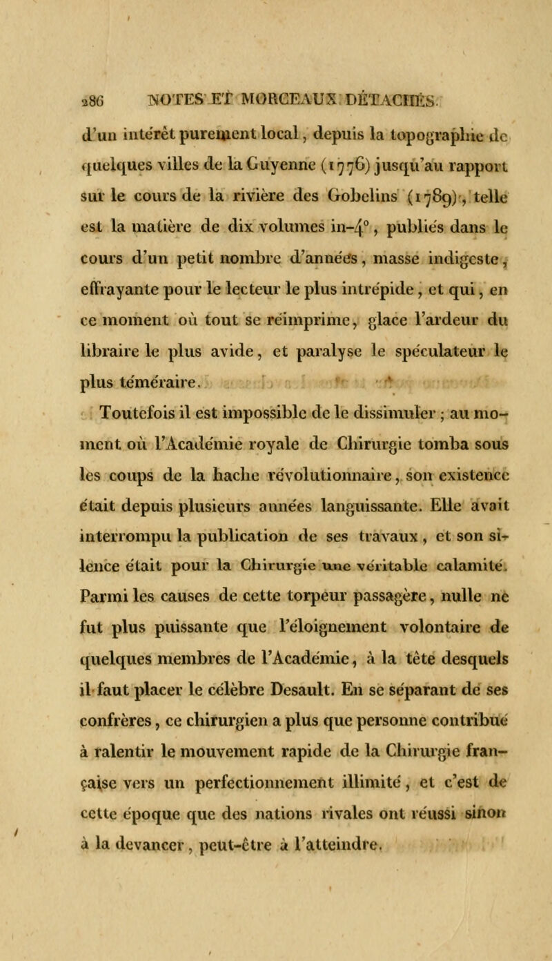 d'un intérêt purement local, depuis la topographie de quelques villes de la Guyenne (1776) jusqu'au rapport sur le cours de la rivière des Gobclins (1789), telle est la matière de dix volumes in~4°, publies dans le cours d'un petit nombre d'années, masse indigeste, effrayante pour le lecteur le plus intrépide, et qui, en ce moment où tout se réimprime, glace l'ardeur du libraire le plus avide, et paralyse le spéculateur le plus téméraire. Toutefois il est impossible de le dissimuler ; au mo- ment où l'Académie royale de Chirurgie tomba sous les coups de la hache révolutionnaire, son existence était depuis plusieurs années languissante. Elle avait interrompu la publication de ses travaux , et son si- lence était pour la Chirurgie une véritable calamité. Parmi les causes de cette torpeur passagère, nulle ne fut plus puissante que l'éloignement volontaire de quelques membres de l'Académie, à la tête desquels il faut placer le célèbre Desault. En se séparant de ses confrères, ce chirurgien a plus que personne contribué à ralentir le mouvement rapide de la Chirurgie fran- çaise vers un perfectionnement illimité, et c'est de cette époque que des nations rivales ont réussi sinon à la devancer, peut-être à l'atteindre.